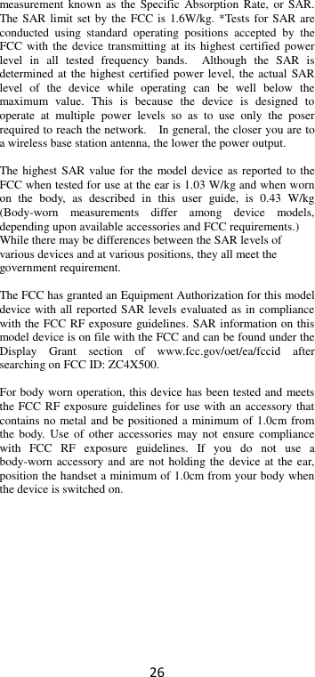 26 measurement  known  as the  Specific Absorption  Rate,  or  SAR. The SAR limit set by the FCC is 1.6W/kg. *Tests  for  SAR are conducted  using  standard  operating  positions  accepted  by  the FCC with  the device transmitting at its  highest certified  power level  in  all  tested  frequency  bands.    Although  the  SAR  is determined at the highest certified power level, the actual SAR level  of  the  device  while  operating  can  be  well  below  the maximum  value.  This  is  because  the  device  is  designed  to operate  at  multiple  power  levels  so  as  to  use  only  the  poser required to reach the network.    In general, the closer you are to a wireless base station antenna, the lower the power output.  The highest SAR value for the model device as reported  to  the FCC when tested for use at the ear is 1.03 W/kg and when worn on  the  body,  as  described  in  this  user  guide,  is  0.43  W/kg (Body-worn  measurements  differ  among  device  models, depending upon available accessories and FCC requirements.) While there may be differences between the SAR levels of various devices and at various positions, they all meet the government requirement.  The FCC has granted an Equipment Authorization for this model device with all reported SAR levels evaluated as in compliance with the FCC RF exposure guidelines. SAR information on this model device is on file with the FCC and can be found under the Display  Grant  section  of  www.fcc.gov/oet/ea/fccid  after searching on FCC ID: ZC4X500.  For body worn operation, this device has been tested and meets the FCC RF exposure guidelines for use with an accessory that contains no metal and be positioned a minimum of 1.0cm from the  body.  Use of  other accessories  may not  ensure  compliance with  FCC  RF  exposure  guidelines.  If  you  do  not  use  a body-worn accessory and are  not holding the device at the ear, position the handset a minimum of 1.0cm from your body when the device is switched on.    