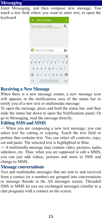 15 Messaging Enter  Messaging,  and  then  compose  new  message.  You touch a text field where you want to enter text, to open the keyboard.        Receiving a New Message   When there is a  new message comes, a new  message icon will  appears  in  the  notifications  area  of  the  status  bar  to notify you of a new text or multimedia message.   To open the message, press and hold the status bar, and then slide the status bar down to open the Notifications panel. Or go to Messaging, read the message directly. Editing SMS and MMS -&gt; When you are composing a  new text  message, you can select  text  for  cutting  or  copying.  Touch  the  text  field  or portion that contains text. You can select all contexts, copy, cut and paste. The selected text is highlighted in Blue. -&gt; A multimedia message may contain video, pictures, audio, sideshow, etc. Thus, when you are supposed to edit a MMS, you  can  just  add  videos,  pictures  and  more  to  SMS  and change to MMS. Message conversations   Text and multimedia messages that are sent to and received from a contact (or a number) are grouped into conversations or  message  threads  in  the  All  messages  screen.  Threaded SMS or MMS let you see exchanged messages (similar to a chat program) with a contact on the screen.   