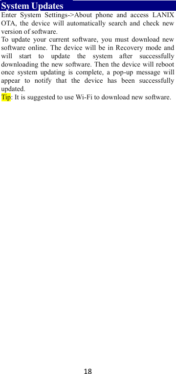 18 System Updates     Enter  System  Settings-&gt;About  phone  and  access  LANIX OTA,  the  device  will automatically search  and  check  new version of software.   To  update  your current  software,  you  must  download  new software online. The device will be in Recovery mode and will  start  to  update  the  system  after  successfully downloading the new software. Then the device will reboot once  system  updating  is  complete,  a  pop-up  message  will appear  to  notify  that  the  device  has  been  successfully updated.   Tip: It is suggested to use Wi-Fi to download new software.  