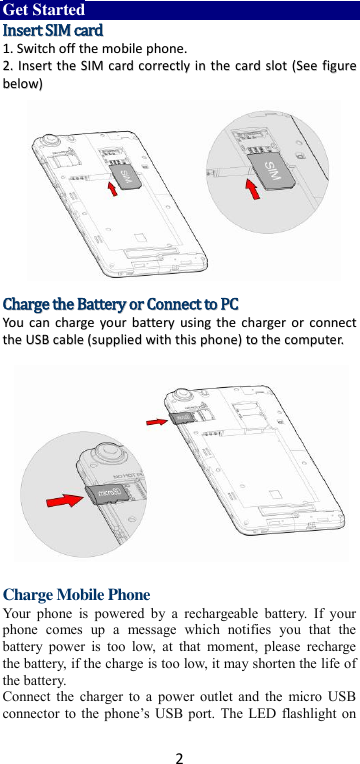 2 Get Started IInnsseerrtt  SSIIMM  ccaarrdd  11..  SSwwiittcchh  ooffff  tthhee  mmoobbiillee  pphhoonnee..  22..  IInnsseerrtt  tthhee  SSIIMM  ccaarrdd  ccoorrrreeccttllyy  iinn  tthhee  ccaarrdd  sslloott  ((SSeeee  ffiigguurree  bbeellooww))                CChhaarrggee  tthhee  BBaatttteerryy  oorr  CCoonnnneecctt  ttoo  PPCC  YYoouu  ccaann  cchhaarrggee  yyoouurr  bbaatttteerryy  uussiinngg  tthhee  cchhaarrggeerr  oorr  ccoonnnneecctt  tthhee  UUSSBB  ccaabbllee  ((ssuupppplliieedd  wwiitthh  tthhiiss  pphhoonnee))  ttoo  tthhee  ccoommppuutteerr..                    Charge Mobile Phone Your phone  is  powered  by a  rechargeable  battery.  If  your phone  comes  up  a  message  which  notifies  you  that  the battery  power  is  too  low,  at  that  moment,  please  recharge the battery, if the charge is too low, it may shorten the life of the battery. Connect the charger to a power  outlet and the micro USB connector to  the phone’s USB  port. The  LED flashlight on 