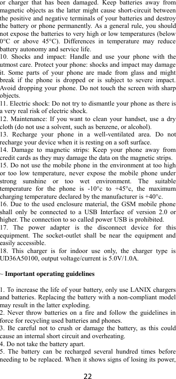 22 or  charger  that  has  been  damaged.  Keep  batteries  away  from magnetic objects as the latter might cause short-circuit between the positive and negative terminals of your batteries and destroy the battery or phone permanently. As a general rule, you should not expose the batteries to very high or low temperatures (below 0°C  or  above  45°C).  Differences  in  temperature  may  reduce battery autonomy and service life. 10.  Shocks  and  impact:  Handle  and  use  your  phone  with  the utmost care. Protect your phone: shocks and impact may damage it.  Some  parts  of  your  phone  are  made  from  glass  and  might break  if  the  phone  is  dropped  or  is  subject  to  severe  impact. Avoid dropping your phone. Do not touch the screen with sharp objects. 11. Electric shock: Do not try to dismantle your phone as there is a very real risk of electric shock. 12. Maintenance: If you want  to clean your  handset, use a  dry cloth (do not use a solvent, such as benzene, or alcohol). 13.  Recharge  your  phone  in  a  well-ventilated  area.  Do  not recharge your device when it is resting on a soft surface.   14.  Damage  to  magnetic  strips:  Keep  your  phone  away  from credit cards as they may damage the data on the magnetic strips. 15. Do not use the mobile phone in the environment at too high or  too  low  temperature,  never  expose  the  mobile  phone  under strong  sunshine  or  too  wet  environment.  The  suitable temperature  for  the  phone  is  -10°c  to  +45°c,  the  maximum charging temperature declared by the manufacturer is +40°c. 16. Due to the used enclosure material, the GSM mobile phone shall  only  be  connected  to  a  USB  Interface  of  version  2.0  or higher. The connection to so called power USB is prohibited. 17.  The  power  adapter  is  the  disconnect  device  for  this equipment.  The  socket-outlet  shall  be  near  the  equipment  and easily accessible. 18.  This  charger  is  for  indoor  use  only,  the  charger  type  is UD36A50100, output voltage/current is 5.0V/1.0A.  ~ Important operating guidelines    1. To increase the life of your battery, only use LANIX chargers and batteries. Replacing the battery with a non-compliant model may result in the latter exploding.   2. Never throw batteries on a fire  and follow the  guidelines in force for recycling used batteries and phones. 3.  Be careful not  to crush or  damage the  battery, as  this could cause an internal short circuit and overheating. 4. Do not take the battery apart. 5.  The  battery  can  be  recharged  several  hundred  times  before needing to be replaced. When it shows signs of losing its power, 