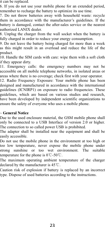 23 it can be replaced. 6. If you do not use your mobile phone for an extended period, remember to recharge the battery to optimize its use time. 7.  Do  not  throw  batteries  away  with  household  waste:  recycle them  in  accordance  with  the  manufacturer’s  guidelines.  If  the battery is damaged, contact the after-sales service or the nearest authorized LANIX dealer. 8. Unplug the charger from the wall socket when the battery is fully charged in order to reduce your energy consumption. 9. Do not leave the battery being charged for more than a week as  this  might  result  in  an  overload  and  reduce  the  life  of  the product. 10. Handle the SIM cards with care: wipe them with a soft cloth if they appear dirty. 11.  Emergency  calls:  the  emergency  numbers  may  not  be accessible on all mobile telephone networks, in isolated areas or areas where there is no coverage; check first with your operator. 12.  Radio  Frequency  Exposure:  Your  mobile  phone  has  been designed and manufactured in accordance with the international guidelines  (ICNIRP1)  on  exposure  to  radio  frequencies.  These guidelines,  which  are  based  on  various  studies  and  research, have been developed by independent scientific organizations to ensure the safety of everyone who uses a mobile phone.  ~ General Notice Due to the used enclosure material, the GSM mobile phone shall only be connected to a USB Interface of version 2.0 or higher. The connection to so called power USB is prohibited. The adapter  shall  be installed  near the  equipment  and shall  be easily accessible. Do not use the mobile phone in the environment at too high or too  low  temperature,  never  expose  the  mobile  phone  under strong  sunshine  or  too  wet  environment.  The  suitable temperature for the phone is 0℃-50℃. The  maximum  operating  ambient  temperature  of  the  charger declared by the manufacturer is 45℃. Caution risk of explosion  if battery  is replaced by  an incorrect type. Dispose of used batteries according to the instructions.          