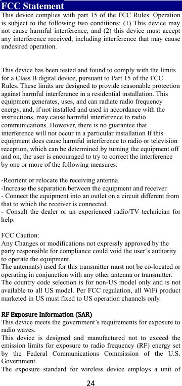 24 FCC Statement This device complies with part 15 of the FCC Rules. Operation is subject to the following two conditions: (1) This device may not cause harmful interference, and (2) this device must accept any interference received, including interference that may cause undesired operation.   This device has been tested and found to comply with the limits for a Class B digital device, pursuant to Part 15 of the FCC Rules. These limits are designed to provide reasonable protection against harmful interference in a residential installation. This equipment generates, uses, and can radiate radio frequency energy, and, if not installed and used in accordance with the instructions, may cause harmful interference to radio communications. However, there is no guarantee that interference will not occur in a particular installation If this equipment does cause harmful interference to radio or television reception, which can be determined by turning the equipment off and on, the user is encouraged to try to correct the interference by one or more of the following measures:  -Reorient or relocate the receiving antenna. -Increase the separation between the equipment and receiver. - Connect the equipment into an outlet on a circuit different from that to which the receiver is connected. - Consult  the dealer  or an  experienced radio/TV technician  for help.  FCC Caution: Any Changes or modifications not expressly approved by the party responsible for compliance could void the user‘s authority to operate the equipment. The antenna(s) used for this transmitter must not be co-located or operating in conjunction with any other antenna or transmitter. The country code selection is for non-US model only and is not available to all US model. Per FCC regulation, all WiFi product marketed in US must fixed to US operation channels only.  RRFF  EExxppoossuurree  IInnffoorrmmaattiioonn  ((SSAARR)) This device meets the government’s requirements for exposure to radio waves. This  device  is  designed  and  manufactured  not  to  exceed  the emission limits for exposure to radio frequency (RF) energy set by  the  Federal  Communications  Commission  of  the  U.S. Government. The  exposure  standard  for  wireless  device  employs  a  unit  of 