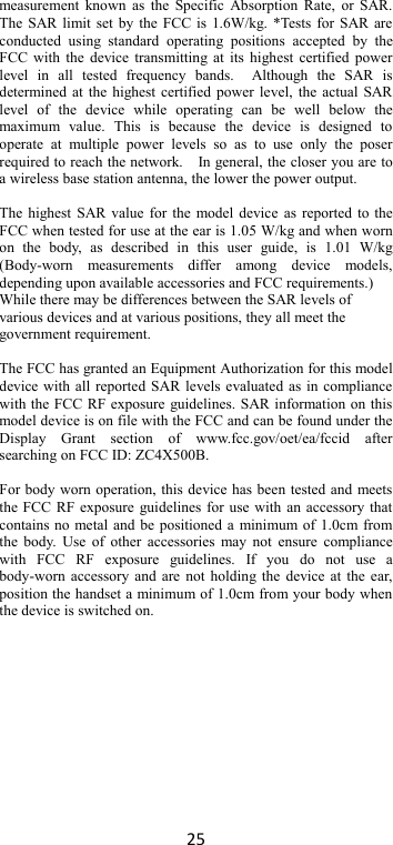 25 measurement known  as  the  Specific Absorption Rate, or  SAR. The SAR limit set by the FCC is 1.6W/kg. *Tests for SAR are conducted  using  standard  operating  positions  accepted  by  the FCC with the device transmitting at its highest certified power level  in  all  tested  frequency  bands.    Although  the  SAR  is determined at the highest certified power level, the actual SAR level  of  the  device  while  operating  can  be  well  below  the maximum  value.  This  is  because  the  device  is  designed  to operate  at  multiple  power  levels  so  as  to  use  only  the  poser required to reach the network.    In general, the closer you are to a wireless base station antenna, the lower the power output.  The highest SAR value for the model device as reported to the FCC when tested for use at the ear is 1.05 W/kg and when worn on  the  body,  as  described  in  this  user  guide,  is  1.01  W/kg (Body-worn  measurements  differ  among  device  models, depending upon available accessories and FCC requirements.) While there may be differences between the SAR levels of various devices and at various positions, they all meet the government requirement.  The FCC has granted an Equipment Authorization for this model device with all reported SAR levels evaluated as in compliance with the FCC RF exposure guidelines. SAR information on this model device is on file with the FCC and can be found under the Display  Grant  section  of  www.fcc.gov/oet/ea/fccid  after searching on FCC ID: ZC4X500B.  For body worn operation, this device has been tested and meets the FCC RF exposure guidelines for use with an accessory that contains no metal and be positioned a minimum of 1.0cm from the body.  Use  of  other accessories  may not  ensure compliance with  FCC  RF  exposure  guidelines.  If  you  do  not  use  a body-worn accessory and are  not holding the device at the ear, position the handset a minimum of 1.0cm from your body when the device is switched on.     