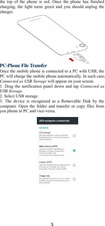 3 the  top  of  the  phone  is  red.  Once  the  phone  has  finished charging, the  light  turns  green  and  you should  unplug  the charger.        PC-Phone File Transfer Once the mobile phone is connected to a PC with USB, the PC will charge the mobile phone automatically. In such case, Connected as USB Storage will appear on your screen.   1. Drag the notification panel down and tap  Connected  as USB Storage.   2. Select USB storage. 3.  The  device  is  recognized  as  a  Removable  Disk  by  the computer.  Open the  folder and transfer  or  copy  files from you phone to PC and vice-versa.    