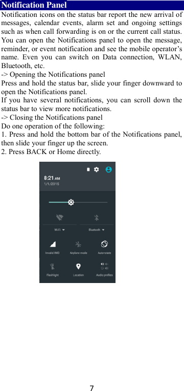 7 Notification Panel Notification icons on the status bar report the new arrival of messages,  calendar  events,  alarm  set  and  ongoing  settings such as when call forwarding is on or the current call status. You can open the Notifications panel to open the message, reminder, or event notification and see the mobile operator’s name.  Even  you  can  switch  on  Data  connection,  WLAN, Bluetooth, etc. -&gt; Opening the Notifications panel   Press and hold the status bar, slide your finger downward to open the Notifications panel.   If you have several notifications,  you  can  scroll  down  the status bar to view more notifications.   -&gt; Closing the Notifications panel   Do one operation of the following:   1. Press and hold the bottom bar of the Notifications panel, then slide your finger up the screen.   2. Press BACK or Home directly.  