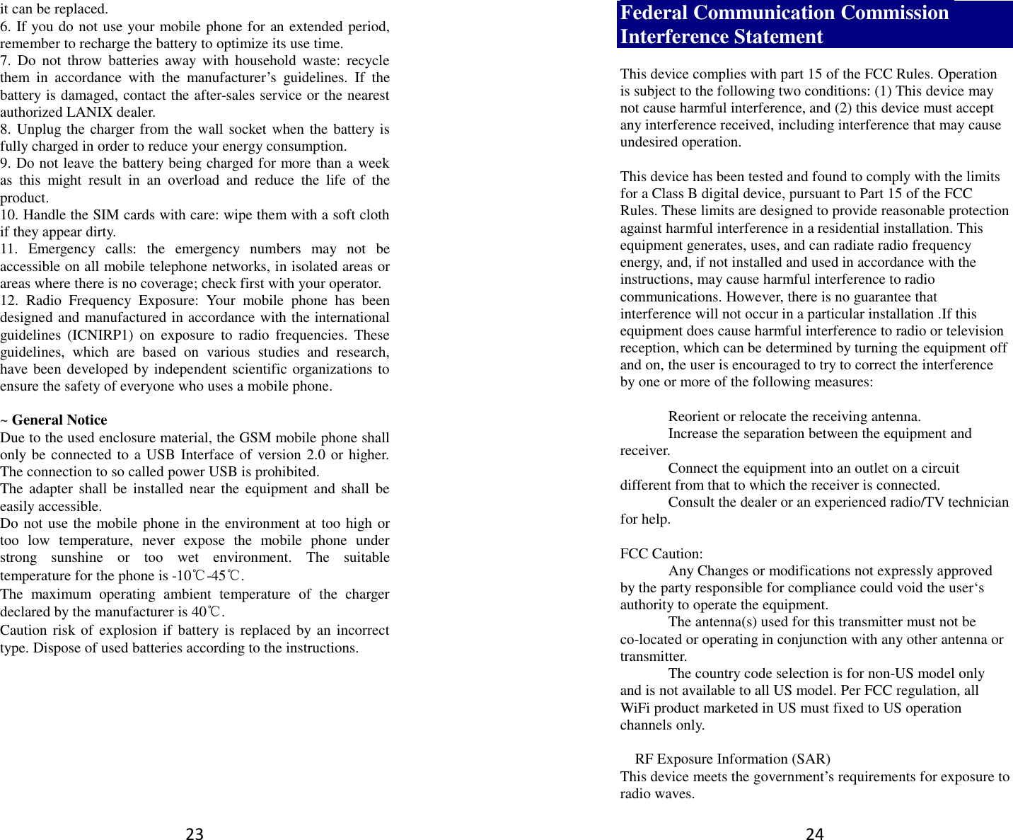 23 it can be replaced. 6. If you do not use your mobile phone for an extended period, remember to recharge the battery to optimize its use time. 7.  Do  not  throw  batteries  away  with  household  waste:  recycle them  in  accordance  with  the  manufacturer’s  guidelines.  If  the battery is damaged, contact the after-sales service or the nearest authorized LANIX dealer. 8. Unplug the charger from the wall socket when the battery is fully charged in order to reduce your energy consumption. 9. Do not leave the battery being charged for more than a week as  this  might  result  in  an  overload  and  reduce  the  life  of  the product. 10. Handle the SIM cards with care: wipe them with a soft cloth if they appear dirty. 11.  Emergency  calls:  the  emergency  numbers  may  not  be accessible on all mobile telephone networks, in isolated areas or areas where there is no coverage; check first with your operator. 12.  Radio  Frequency  Exposure:  Your  mobile  phone  has  been designed and manufactured in accordance with the international guidelines  (ICNIRP1)  on  exposure  to  radio  frequencies.  These guidelines,  which  are  based  on  various  studies  and  research, have been developed by independent scientific organizations to ensure the safety of everyone who uses a mobile phone.  ~ General Notice Due to the used enclosure material, the GSM mobile phone shall only be connected to a USB Interface of version 2.0 or higher. The connection to so called power USB is prohibited. The  adapter shall be  installed  near  the  equipment  and  shall  be easily accessible. Do not use the mobile phone in the environment at too high or too  low  temperature,  never  expose  the  mobile  phone  under strong  sunshine  or  too  wet  environment.  The  suitable temperature for the phone is -10℃-45℃. The  maximum  operating  ambient  temperature  of  the  charger declared by the manufacturer is 40℃. Caution risk of explosion  if battery  is replaced by an incorrect type. Dispose of used batteries according to the instructions.          24 Federal Communication Commission Interference Statement  This device complies with part 15 of the FCC Rules. Operation is subject to the following two conditions: (1) This device may not cause harmful interference, and (2) this device must accept any interference received, including interference that may cause undesired operation.  This device has been tested and found to comply with the limits for a Class B digital device, pursuant to Part 15 of the FCC Rules. These limits are designed to provide reasonable protection against harmful interference in a residential installation. This equipment generates, uses, and can radiate radio frequency energy, and, if not installed and used in accordance with the instructions, may cause harmful interference to radio communications. However, there is no guarantee that interference will not occur in a particular installation .If this equipment does cause harmful interference to radio or television reception, which can be determined by turning the equipment off and on, the user is encouraged to try to correct the interference by one or more of the following measures:    Reorient or relocate the receiving antenna.   Increase the separation between the equipment and receiver.   Connect the equipment into an outlet on a circuit different from that to which the receiver is connected.   Consult the dealer or an experienced radio/TV technician for help.  FCC Caution:   Any Changes or modifications not expressly approved by the party responsible for compliance could void the user‘s authority to operate the equipment.   The antenna(s) used for this transmitter must not be co-located or operating in conjunction with any other antenna or transmitter.   The country code selection is for non-US model only and is not available to all US model. Per FCC regulation, all WiFi product marketed in US must fixed to US operation channels only.    RF Exposure Information (SAR) This device meets the government’s requirements for exposure to radio waves. 