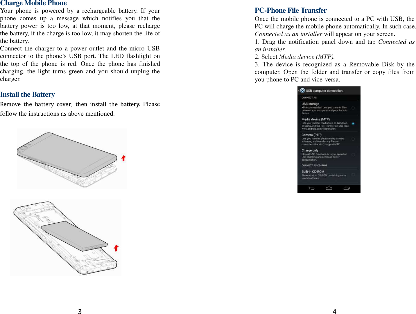3  Charge Mobile Phone Your  phone  is  powered  by  a  rechargeable  battery.  If  your phone  comes  up  a  message  which  notifies  you  that  the battery  power  is  too  low,  at  that  moment,  please  recharge the battery, if the charge is too low, it may shorten the life of the battery. Connect  the  charger  to  a  power outlet and  the micro USB connector to the phone’s USB port. The LED flashlight on the  top  of  the  phone  is  red.  Once  the  phone  has  finished charging,  the  light  turns  green  and  you  should  unplug  the charger.  Install the Battery RReemmoovvee  tthhee  bbaatttteerryy  ccoovveerr;;  tthheenn  iinnssttaallll  tthhee  bbaatttteerryy..  Please follow the instructions as above mentioned.            4    PC-Phone File Transfer Once the mobile phone is connected to a PC with USB, the PC will charge the mobile phone automatically. In such case, Connected as an installer will appear on your screen.   1.  Drag the  notification  panel  down  and  tap  Connected  as an installer. 2. Select Media device (MTP). 3.  The  device  is  recognized  as  a  Removable  Disk  by  the computer.  Open  the  folder and  transfer  or  copy  files  from you phone to PC and vice-versa.   