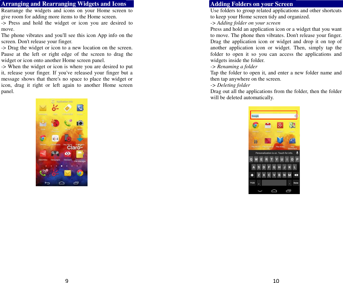 9 Arranging and Rearranging Widgets and Icons Rearrange the  widgets  and  icons  on  your  Home  screen  to give room for adding more items to the Home screen.   -&gt;  Press  and  hold  the  widget  or  icon  you  are  desired  to move.   The phone vibrates and you&apos;ll see this icon App info on the screen. Don&apos;t release your finger.   -&gt; Drag the widget or icon to a new location on the screen. Pause  at  the  left  or  right  edge  of  the  screen  to  drag  the widget or icon onto another Home screen panel.   -&gt; When the widget or icon is where you are desired to put it,  release your finger.  If  you&apos;ve  released your finger but a message shows that there&apos;s no space to place the widget or icon,  drag  it  right  or  left  again  to  another  Home  screen panel.      10 Adding Folders on your Screen   Use folders to group related applications and other shortcuts to keep your Home screen tidy and organized.   -&gt; Adding folder on your screen Press and hold an application icon or a widget that you want to move. The phone then vibrates. Don&apos;t release your finger. Drag  the  application  icon  or  widget  and  drop  it  on  top  of another  application  icon  or  widget.  Then,  simply  tap  the folder  to  open  it  so  you  can  access  the  applications  and widgets inside the folder. -&gt; Renaming a folder   Tap the folder to open it, and enter a new folder name and then tap anywhere on the screen.   -&gt; Deleting folder Drag out all the applications from the folder, then the folder will be deleted automatically.      