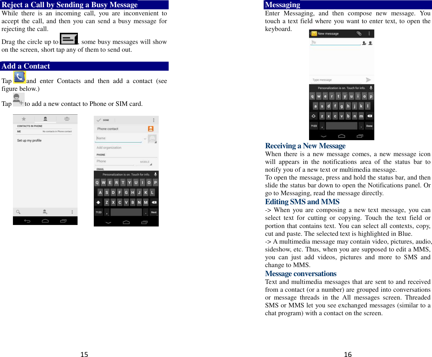 15 Reject a Call by Sending a Busy Message While  there  is  an  incoming  call,  you  are  inconvenient  to accept the call, and then  you can send a busy message for rejecting the call. Drag the circle up to , some busy messages will show on the screen, short tap any of them to send out.    Add a Contact Tap and  enter  Contacts  and  then  add  a  contact  (see figure below.) Tap to add a new contact to Phone or SIM card.                16 Messaging Enter  Messaging,  and  then  compose  new  message.  You touch a text field where you want to enter text, to open the keyboard.        Receiving a New Message   When there is a new message comes, a new message icon will  appears  in  the  notifications  area  of  the  status  bar  to notify you of a new text or multimedia message.   To open the message, press and hold the status bar, and then slide the status bar down to open the Notifications panel. Or go to Messaging, read the message directly. Editing SMS and MMS -&gt; When you are composing a new text  message,  you can select  text  for  cutting  or  copying.  Touch  the  text  field  or portion that contains text. You can select all contexts, copy, cut and paste. The selected text is highlighted in Blue. -&gt; A multimedia message may contain video, pictures, audio, sideshow, etc. Thus, when you are supposed to edit a MMS, you  can  just  add  videos,  pictures  and  more  to  SMS  and change to MMS. Message conversations   Text and multimedia messages that are sent to and received from a contact (or a number) are grouped into conversations or  message  threads  in  the  All  messages  screen.  Threaded SMS or MMS let you see exchanged messages (similar to a chat program) with a contact on the screen.   