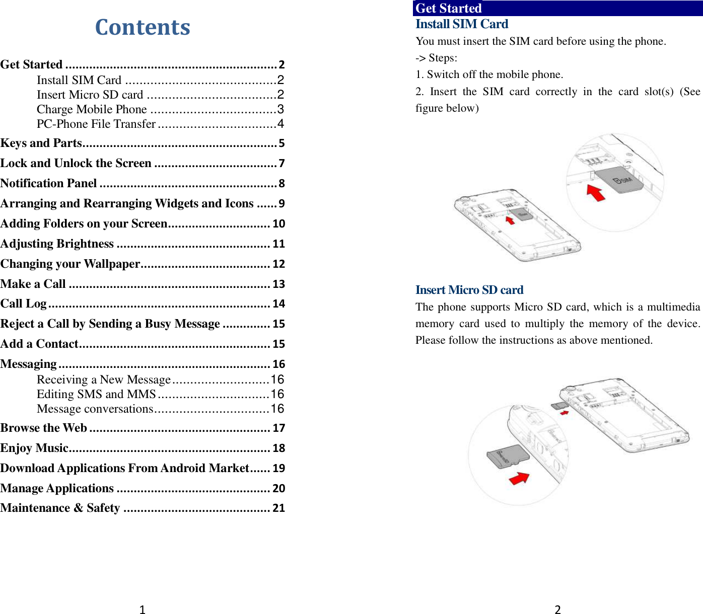 1 Contents Get Started .............................................................. 2 Install SIM Card .......................................... 2 Insert Micro SD card .................................... 2 Charge Mobile Phone ................................... 3 PC-Phone File Transfer ................................. 4 Keys and Parts ......................................................... 5 Lock and Unlock the Screen .................................... 7 Notification Panel .................................................... 8 Arranging and Rearranging Widgets and Icons ...... 9 Adding Folders on your Screen .............................. 10 Adjusting Brightness ............................................. 11 Changing your Wallpaper ...................................... 12 Make a Call ........................................................... 13 Call Log ................................................................. 14 Reject a Call by Sending a Busy Message .............. 15 Add a Contact ........................................................ 15 Messaging .............................................................. 16 Receiving a New Message ........................... 16 Editing SMS and MMS ............................... 16 Message conversations ................................ 16 Browse the Web ..................................................... 17 Enjoy Music ........................................................... 18 Download Applications From Android Market ...... 19 Manage Applications ............................................. 20 Maintenance &amp; Safety ........................................... 21   2 Get Started Install SIM Card You must insert the SIM card before using the phone.   -&gt; Steps:   1. Switch off the mobile phone. 2.  Insert  the  SIM  card  correctly  in  the  card  slot(s)  (See figure below)    Insert Micro SD card The phone supports Micro SD card, which is a multimedia memory  card  used  to  multiply  the  memory  of  the  device. Please follow the instructions as above mentioned.     