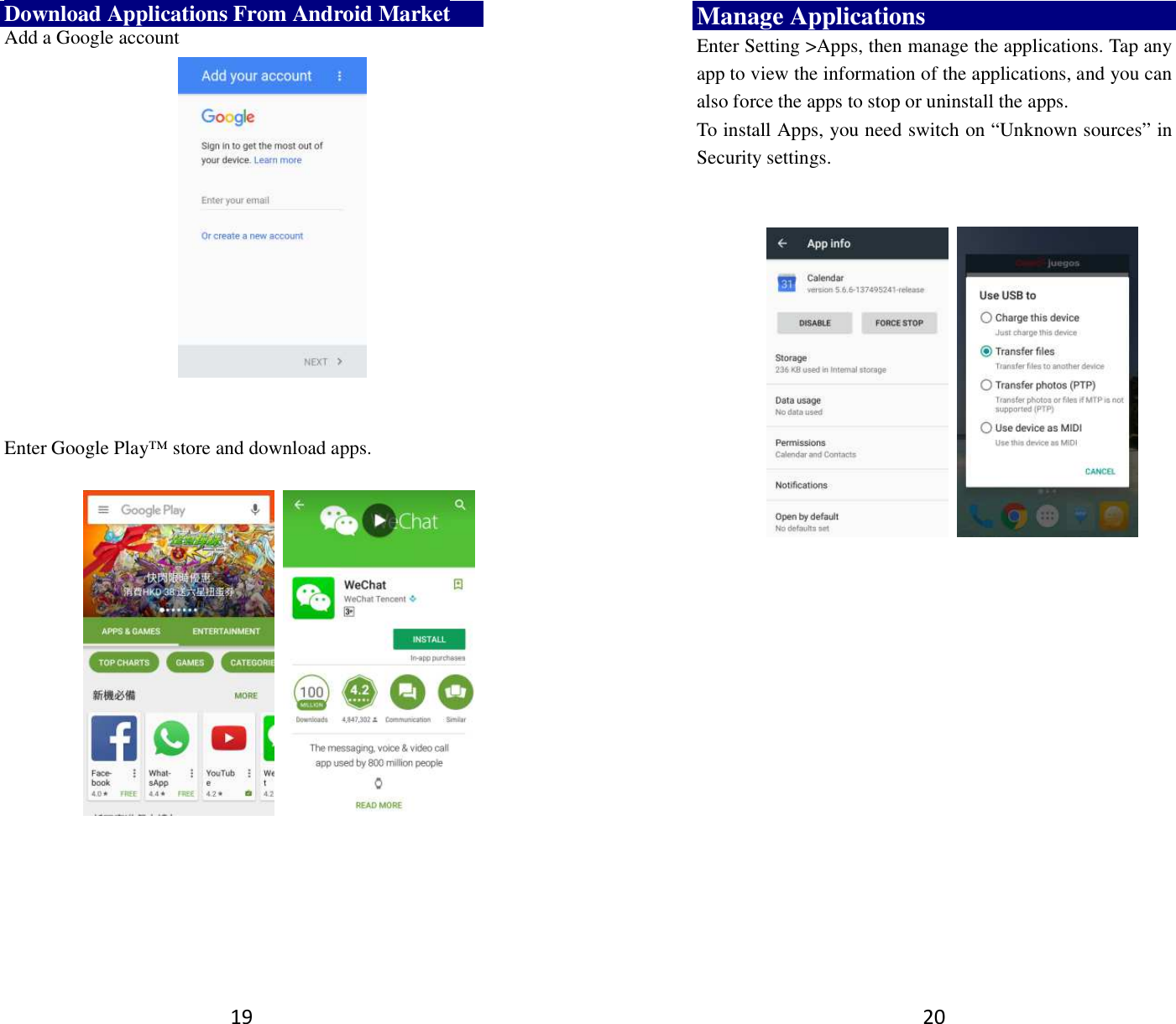 19 Download Applications From Android Market Add a Google account      Enter Google Play™ store and download apps.                 20 Manage Applications   Enter Setting &gt;Apps, then manage the applications. Tap any app to view the information of the applications, and you can also force the apps to stop or uninstall the apps.   To install Apps, you need switch on “Unknown sources” in Security settings.          