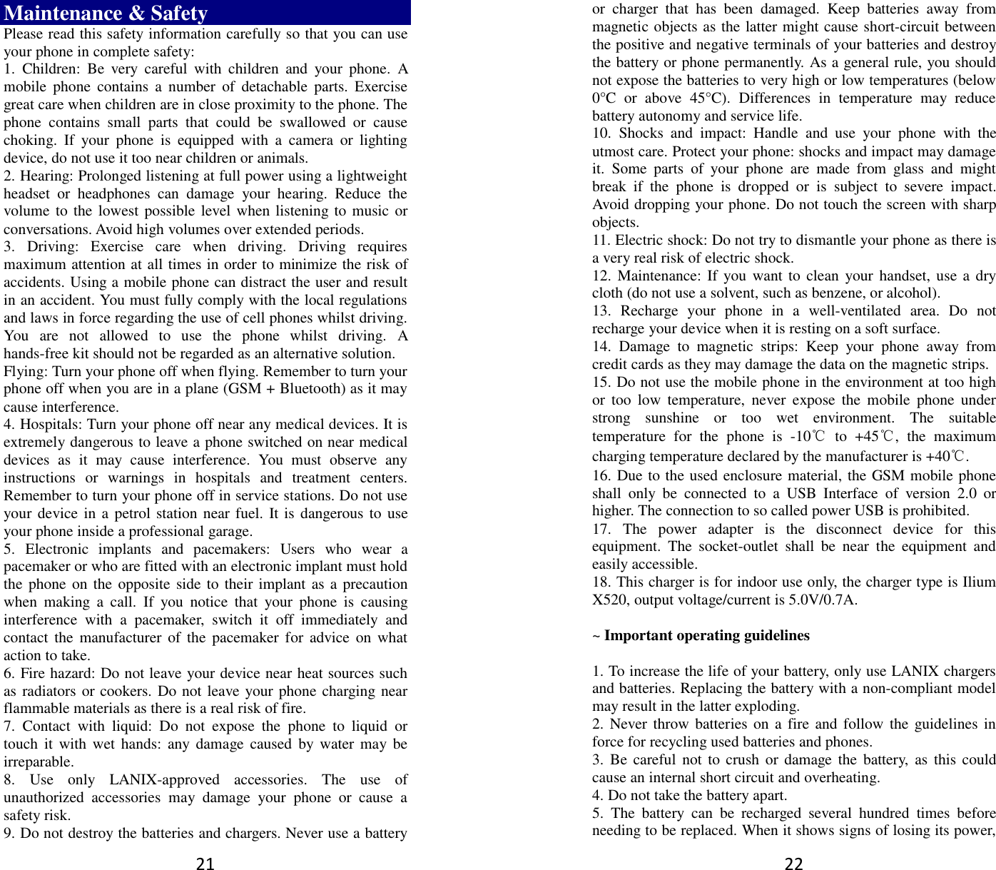 21 Maintenance &amp; Safety Please read this safety information carefully so that you can use your phone in complete safety: 1.  Children:  Be  very  careful  with  children  and  your  phone.  A mobile  phone  contains  a  number  of  detachable  parts.  Exercise great care when children are in close proximity to the phone. The phone  contains  small  parts  that  could  be  swallowed  or  cause choking.  If  your  phone  is  equipped  with  a  camera  or  lighting device, do not use it too near children or animals.   2. Hearing: Prolonged listening at full power using a lightweight headset  or  headphones  can  damage  your  hearing.  Reduce  the volume to the  lowest possible level when listening to  music or conversations. Avoid high volumes over extended periods. 3.  Driving:  Exercise  care  when  driving.  Driving  requires maximum attention at all times in order to minimize the risk of accidents. Using a mobile phone can distract the user and result in an accident. You must fully comply with the local regulations and laws in force regarding the use of cell phones whilst driving. You  are  not  allowed  to  use  the  phone  whilst  driving.  A hands-free kit should not be regarded as an alternative solution. Flying: Turn your phone off when flying. Remember to turn your phone off when you are in a plane (GSM + Bluetooth) as it may cause interference. 4. Hospitals: Turn your phone off near any medical devices. It is extremely dangerous to leave a phone switched on near medical devices  as  it  may  cause  interference.  You  must  observe  any instructions  or  warnings  in  hospitals  and  treatment  centers. Remember to turn your phone off in service stations. Do not use your device in a  petrol station near fuel.  It is dangerous to  use your phone inside a professional garage.   5.  Electronic  implants  and  pacemakers:  Users  who  wear  a pacemaker or who are fitted with an electronic implant must hold the phone on the opposite side to  their implant as a precaution when  making  a  call.  If  you  notice  that  your  phone  is  causing interference  with  a  pacemaker,  switch  it  off  immediately  and contact the  manufacturer  of the  pacemaker for  advice  on  what action to take. 6. Fire hazard: Do not leave your device near heat sources such as radiators or cookers. Do not leave your phone charging near flammable materials as there is a real risk of fire. 7.  Contact  with  liquid:  Do  not  expose  the  phone  to  liquid  or touch  it  with wet  hands:  any damage  caused  by  water  may be irreparable.   8.  Use  only  LANIX-approved  accessories.  The  use  of unauthorized  accessories  may  damage  your  phone  or  cause  a safety risk. 9. Do not destroy the batteries and chargers. Never use a battery 22 or  charger  that  has  been  damaged.  Keep  batteries  away  from magnetic objects as the latter might cause short-circuit between the positive and negative terminals of your batteries and destroy the battery or phone permanently. As a general rule, you should not expose the batteries to very high or low temperatures (below 0°C  or  above  45°C).  Differences  in  temperature  may  reduce battery autonomy and service life. 10.  Shocks  and  impact:  Handle  and  use  your  phone  with  the utmost care. Protect your phone: shocks and impact may damage it.  Some  parts  of  your  phone  are  made  from  glass  and  might break  if  the  phone  is  dropped  or  is  subject  to  severe  impact. Avoid dropping your phone. Do not touch the screen with sharp objects. 11. Electric shock: Do not try to dismantle your phone as there is a very real risk of electric shock. 12. Maintenance: If  you want to  clean  your  handset,  use a dry cloth (do not use a solvent, such as benzene, or alcohol). 13.  Recharge  your  phone  in  a  well-ventilated  area.  Do  not recharge your device when it is resting on a soft surface.   14.  Damage  to  magnetic  strips:  Keep  your  phone  away  from credit cards as they may damage the data on the magnetic strips. 15. Do not use the mobile phone in the environment at too high or  too  low  temperature,  never  expose  the  mobile  phone  under strong  sunshine  or  too  wet  environment.  The  suitable temperature  for  the  phone  is  -10℃  to  +45℃,  the  maximum charging temperature declared by the manufacturer is +40℃. 16. Due to the used enclosure material, the GSM mobile phone shall  only  be  connected  to  a  USB  Interface  of  version  2.0  or higher. The connection to so called power USB is prohibited. 17.  The  power  adapter  is  the  disconnect  device  for  this equipment.  The  socket-outlet  shall  be  near  the  equipment  and easily accessible. 18. This charger is for indoor use only, the charger type is Ilium X520, output voltage/current is 5.0V/0.7A.  ~ Important operating guidelines    1. To increase the life of your battery, only use LANIX chargers and batteries. Replacing the battery with a non-compliant model may result in the latter exploding.   2. Never throw batteries on a fire and follow the guidelines  in force for recycling used batteries and phones. 3.  Be  careful  not  to crush  or  damage the  battery,  as  this could cause an internal short circuit and overheating. 4. Do not take the battery apart. 5.  The  battery  can  be  recharged  several  hundred  times  before needing to be replaced. When it shows signs of losing its power, 