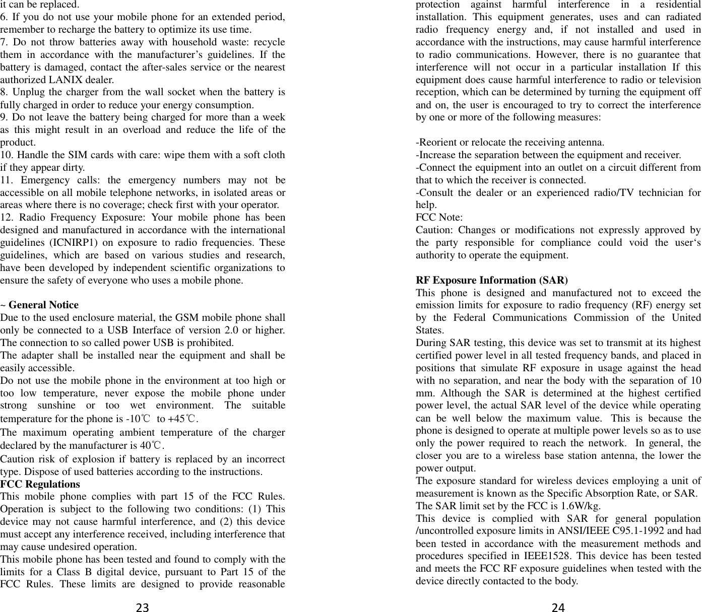 23 it can be replaced. 6. If you do not use your mobile phone for an extended period, remember to recharge the battery to optimize its use time. 7.  Do  not  throw  batteries  away  with  household  waste:  recycle them  in  accordance  with  the  manufacturer’s  guidelines.  If  the battery is damaged, contact the after-sales service or the nearest authorized LANIX dealer. 8. Unplug the charger from the wall socket when the battery is fully charged in order to reduce your energy consumption. 9. Do not leave the battery being charged for more than a week as  this  might  result  in  an  overload  and  reduce  the  life  of  the product. 10. Handle the SIM cards with care: wipe them with a soft cloth if they appear dirty. 11.  Emergency  calls:  the  emergency  numbers  may  not  be accessible on all mobile telephone networks, in isolated areas or areas where there is no coverage; check first with your operator. 12.  Radio  Frequency  Exposure:  Your  mobile  phone  has  been designed and manufactured in accordance with the international guidelines  (ICNIRP1)  on  exposure  to  radio  frequencies.  These guidelines,  which  are  based  on  various  studies  and  research, have been developed by independent scientific organizations to ensure the safety of everyone who uses a mobile phone.  ~ General Notice Due to the used enclosure material, the GSM mobile phone shall only be connected to a USB Interface of version 2.0 or higher. The connection to so called power USB is prohibited. The adapter  shall  be installed  near  the equipment  and  shall  be easily accessible. Do not use the mobile phone in the environment at too high or too  low  temperature,  never  expose  the  mobile  phone  under strong  sunshine  or  too  wet  environment.  The  suitable temperature for the phone is -10℃  to +45℃. The  maximum  operating  ambient  temperature  of  the  charger declared by the manufacturer is 40℃. Caution risk of explosion if battery is  replaced by an incorrect type. Dispose of used batteries according to the instructions. FCC Regulations This  mobile  phone  complies  with  part  15  of  the  FCC  Rules. Operation  is  subject  to  the  following  two  conditions:  (1)  This device may  not cause harmful interference,  and (2) this device must accept any interference received, including interference that may cause undesired operation. This mobile phone has been tested and found to comply with the limits  for  a  Class  B  digital  device,  pursuant  to  Part  15  of  the FCC  Rules.  These  limits  are  designed  to  provide  reasonable 24 protection  against  harmful  interference  in  a  residential installation.  This  equipment  generates,  uses  and  can  radiated radio  frequency  energy  and,  if  not  installed  and  used  in accordance with the instructions, may cause harmful interference to  radio  communications.  However,  there  is  no  guarantee  that interference  will  not  occur  in  a  particular  installation  If  this equipment does cause harmful interference to radio or television reception, which can be determined by turning the equipment off and on, the user is encouraged to try to correct the interference by one or more of the following measures:  -Reorient or relocate the receiving antenna. -Increase the separation between the equipment and receiver. -Connect the equipment into an outlet on a circuit different from that to which the receiver is connected. -Consult  the  dealer  or  an  experienced  radio/TV  technician  for help. FCC Note: Caution:  Changes  or  modifications  not  expressly  approved  by the  party  responsible  for  compliance  could  void  the  user‘s authority to operate the equipment.  RF Exposure Information (SAR) This  phone  is  designed  and  manufactured  not  to  exceed  the emission limits for exposure to radio frequency (RF) energy set by  the  Federal  Communications  Commission  of  the  United States.   During SAR testing, this device was set to transmit at its highest certified power level in all tested frequency bands, and placed in positions  that  simulate  RF  exposure  in  usage  against  the  head with no separation, and near the body with the separation of 10 mm.  Although  the  SAR  is  determined  at  the  highest  certified power level, the actual SAR level of the device while operating can  be  well  below  the  maximum  value.   This  is  because  the phone is designed to operate at multiple power levels so as to use only  the  power  required  to  reach the  network.   In  general,  the closer you are to a wireless base station antenna, the lower the power output. The exposure standard for wireless devices employing a unit of measurement is known as the Specific Absorption Rate, or SAR.  The SAR limit set by the FCC is 1.6W/kg.  This  device  is  complied  with  SAR  for  general  population /uncontrolled exposure limits in ANSI/IEEE C95.1-1992 and had been  tested  in  accordance  with  the  measurement  methods  and procedures specified in IEEE1528.  This device has been tested and meets the FCC RF exposure guidelines when tested with the device directly contacted to the body.   