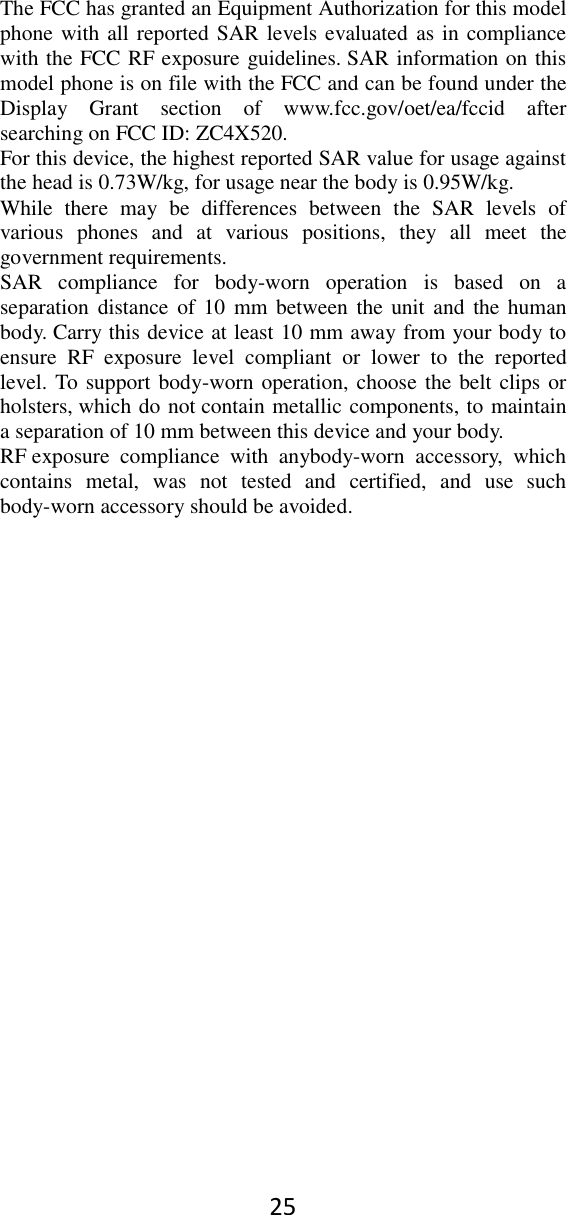 25 The FCC has granted an Equipment Authorization for this model phone with all reported SAR levels evaluated as in compliance with the FCC RF exposure guidelines. SAR information on this model phone is on file with the FCC and can be found under the Display  Grant  section  of  www.fcc.gov/oet/ea/fccid  after searching on FCC ID: ZC4X520. For this device, the highest reported SAR value for usage against the head is 0.73W/kg, for usage near the body is 0.95W/kg. While  there  may  be  differences  between  the  SAR  levels  of various  phones  and  at  various  positions,  they  all  meet  the government requirements. SAR  compliance  for  body-worn  operation  is  based  on  a separation distance  of 10  mm  between  the unit and  the  human body. Carry this device at least 10 mm away from your body to ensure  RF  exposure  level  compliant  or  lower  to  the  reported level. To support body-worn operation, choose the belt clips or holsters, which do not contain metallic components, to maintain a separation of 10 mm between this device and your body.   RF exposure  compliance  with  anybody-worn  accessory,  which contains  metal,  was  not  tested  and  certified,  and  use  such body-worn accessory should be avoided.  