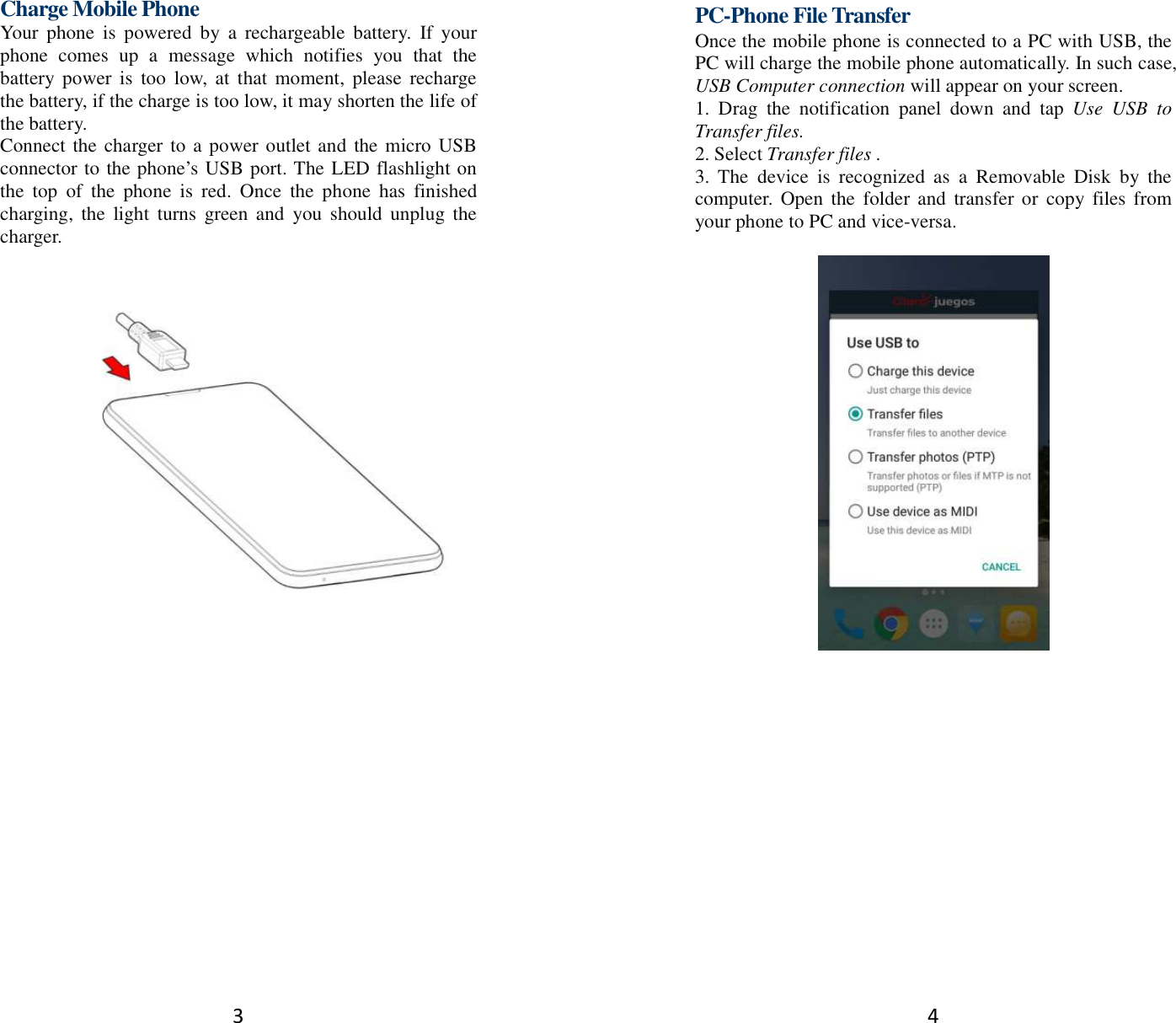 3 Charge Mobile Phone Your  phone  is  powered  by  a  rechargeable  battery.  If  your phone  comes  up  a  message  which  notifies  you  that  the battery power  is  too  low,  at  that  moment,  please  recharge the battery, if the charge is too low, it may shorten the life of the battery. Connect the charger to a power outlet and the micro USB connector to the phone’s USB port. The LED flashlight on the  top  of  the  phone  is  red.  Once  the  phone  has  finished charging,  the  light  turns  green and  you  should  unplug the charger.         4 PC-Phone File Transfer Once the mobile phone is connected to a PC with USB, the PC will charge the mobile phone automatically. In such case, USB Computer connection will appear on your screen.   1.  Drag  the  notification  panel  down  and  tap  Use  USB  to Transfer files. 2. Select Transfer files . 3.  The  device  is  recognized  as  a  Removable  Disk  by  the computer. Open  the  folder and  transfer or copy  files from your phone to PC and vice-versa.   