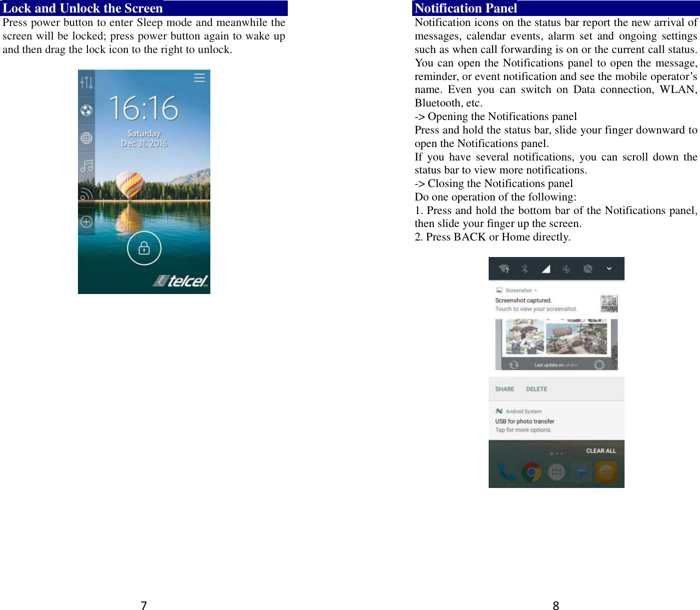 7 Lock and Unlock the Screen Press power button to enter Sleep mode and meanwhile the screen will be locked; press power button again to wake up and then drag the lock icon to the right to unlock.        8 Notification Panel Notification icons on the status bar report the new arrival of messages,  calendar  events,  alarm  set  and  ongoing  settings such as when call forwarding is on or the current call status. You can open the Notifications panel to open the message, reminder, or event notification and see the mobile operator’s name.  Even  you  can  switch  on  Data  connection,  WLAN, Bluetooth, etc. -&gt; Opening the Notifications panel   Press and hold the status bar, slide your finger downward to open the Notifications panel.   If you  have  several notifications,  you  can scroll down  the status bar to view more notifications.   -&gt; Closing the Notifications panel   Do one operation of the following:   1. Press and hold the bottom bar of the Notifications panel, then slide your finger up the screen.   2. Press BACK or Home directly.   