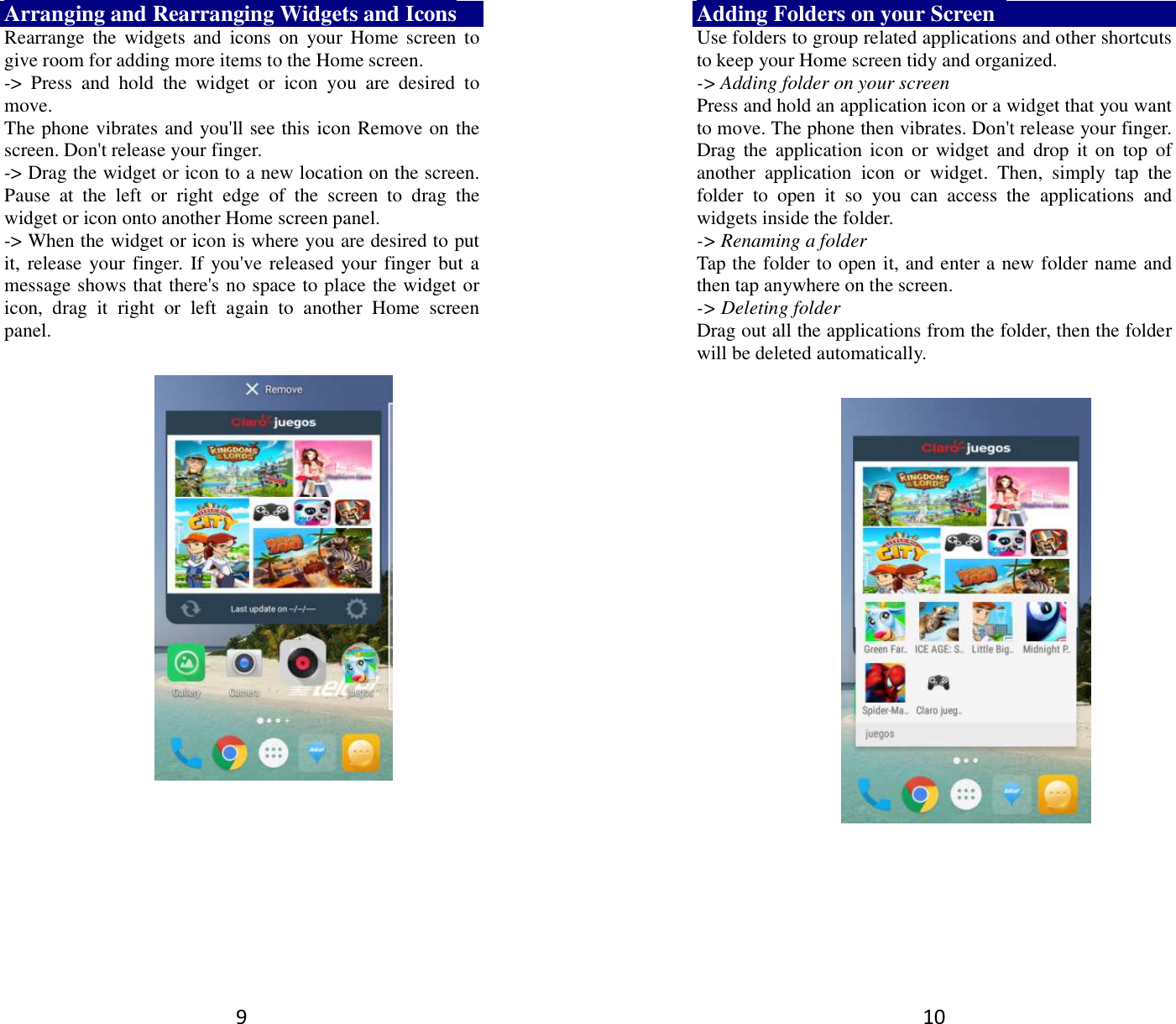 9 Arranging and Rearranging Widgets and Icons Rearrange  the  widgets  and  icons  on  your  Home  screen  to give room for adding more items to the Home screen.   -&gt;  Press  and  hold  the  widget  or  icon  you  are  desired  to move.   The phone vibrates and you&apos;ll see this icon Remove on the screen. Don&apos;t release your finger.   -&gt; Drag the widget or icon to a new location on the screen. Pause  at  the  left  or  right  edge  of  the  screen  to  drag  the widget or icon onto another Home screen panel.   -&gt; When the widget or icon is where you are desired to put it, release your finger.  If you&apos;ve released your finger but a message shows that there&apos;s no space to place the widget or icon,  drag  it  right  or  left  again  to  another  Home  screen panel.      10 Adding Folders on your Screen   Use folders to group related applications and other shortcuts to keep your Home screen tidy and organized.   -&gt; Adding folder on your screen Press and hold an application icon or a widget that you want to move. The phone then vibrates. Don&apos;t release your finger. Drag the application icon  or widget  and  drop  it on  top  of another  application  icon  or  widget.  Then,  simply  tap  the folder  to  open  it  so  you  can  access  the  applications  and widgets inside the folder. -&gt; Renaming a folder   Tap the folder to open it, and enter a new folder name and then tap anywhere on the screen.   -&gt; Deleting folder Drag out all the applications from the folder, then the folder will be deleted automatically.      