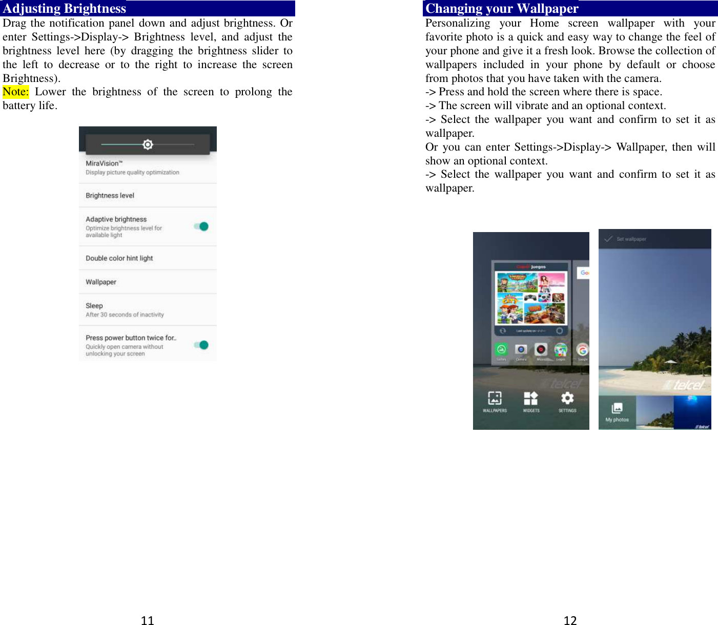 11 Adjusting Brightness Drag the notification panel down and adjust brightness. Or enter  Settings-&gt;Display-&gt;  Brightness  level,  and  adjust  the brightness  level  here  (by  dragging the  brightness  slider to the  left  to  decrease  or  to  the  right  to  increase  the  screen Brightness). Note:  Lower  the  brightness  of  the  screen  to  prolong  the battery life.     12 Changing your Wallpaper Personalizing  your  Home  screen  wallpaper  with  your favorite photo is a quick and easy way to change the feel of your phone and give it a fresh look. Browse the collection of wallpapers  included  in  your  phone  by  default  or  choose from photos that you have taken with the camera.   -&gt; Press and hold the screen where there is space. -&gt; The screen will vibrate and an optional context.         -&gt; Select the  wallpaper  you  want  and  confirm  to set it  as wallpaper. Or you can enter Settings-&gt;Display-&gt;  Wallpaper,  then will show an optional context.         -&gt; Select the  wallpaper  you  want  and  confirm  to set it  as wallpaper.        