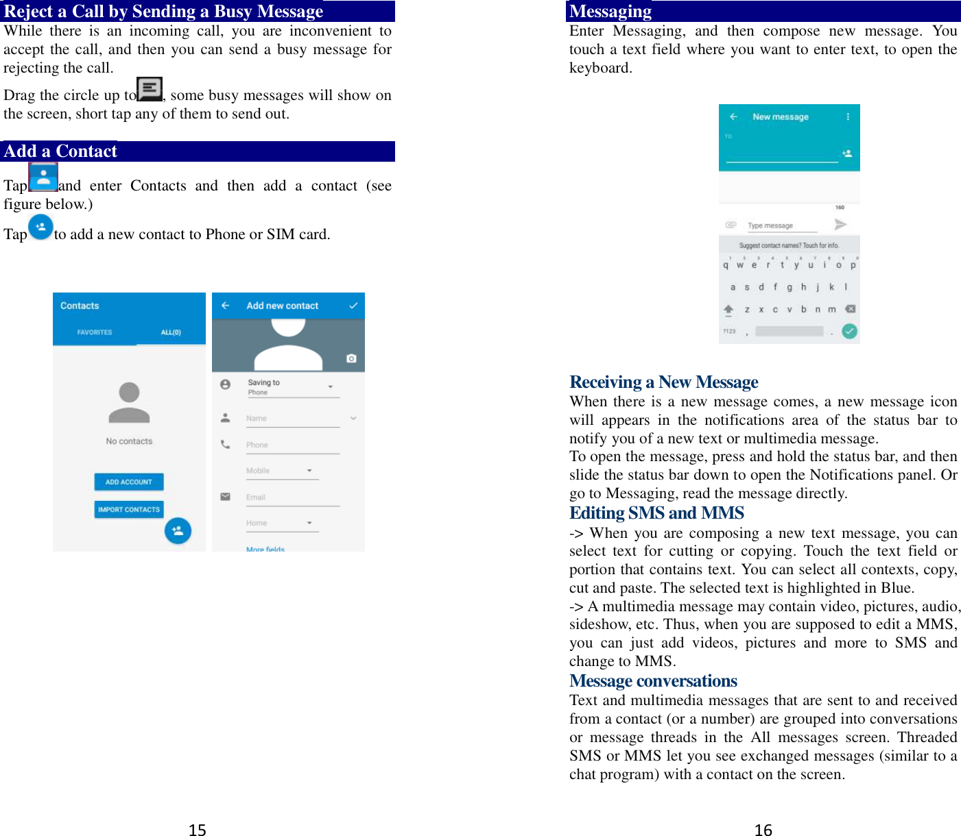 15 Reject a Call by Sending a Busy Message While  there  is  an  incoming  call,  you  are  inconvenient  to accept the call, and then you can send a busy message for rejecting the call. Drag the circle up to , some busy messages will show on the screen, short tap any of them to send out.    Add a Contact Tap and  enter  Contacts  and  then  add  a  contact  (see figure below.) Tap to add a new contact to Phone or SIM card.                 16 Messaging Enter  Messaging,  and  then  compose  new  message.  You touch a text field where you want to enter text, to open the keyboard.    Receiving a New Message   When there is a new message comes, a new message icon will  appears  in  the  notifications  area  of  the  status  bar  to notify you of a new text or multimedia message.   To open the message, press and hold the status bar, and then slide the status bar down to open the Notifications panel. Or go to Messaging, read the message directly. Editing SMS and MMS -&gt; When you are composing a new text message, you can select  text  for  cutting  or  copying.  Touch  the  text  field  or portion that contains text. You can select all contexts, copy, cut and paste. The selected text is highlighted in Blue. -&gt; A multimedia message may contain video, pictures, audio, sideshow, etc. Thus, when you are supposed to edit a MMS, you  can  just  add  videos,  pictures  and  more  to  SMS  and change to MMS. Message conversations   Text and multimedia messages that are sent to and received from a contact (or a number) are grouped into conversations or  message  threads  in  the  All  messages  screen.  Threaded SMS or MMS let you see exchanged messages (similar to a chat program) with a contact on the screen.   