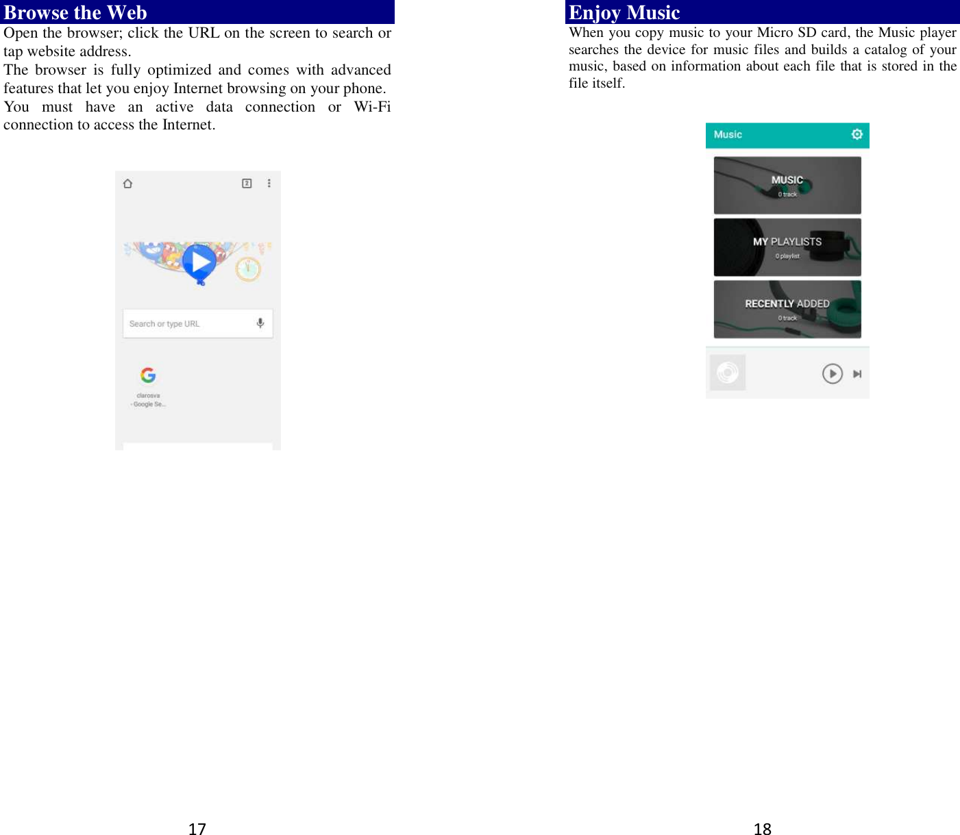 17 Browse the Web Open the browser; click the URL on the screen to search or tap website address.   The  browser  is  fully  optimized  and  comes  with  advanced features that let you enjoy Internet browsing on your phone.   You  must  have  an  active  data  connection  or  Wi-Fi connection to access the Internet.         18 Enjoy Music When you copy music to your Micro SD card, the Music player searches the device for music files and builds a catalog of your music, based on information about each file that is stored in the file itself.                  