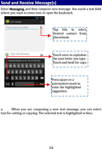 14 SSeenndd  aanndd  RReecceeiivvee  MMeessssaaggee((ss))  EEnntteerr  MMeessssaaggiinngg,,  aanndd  tthheenn  ccoommppoossee  nneeww  mmeessssaaggee..  YYoouu  ttoouucchh  aa  tteexxtt  ffiieelldd  wwhheerree  yyoouu  wwaanntt  ttoo  eenntteerr  tteexxtt,,  ttoo  ooppeenn  tthhee  kkeeyybbooaarrdd..                                      aa..  WWhheenn  yyoouu  aarree  ccoommppoossiinngg  aa  nneeww  tteexxtt  mmeessssaaggee,,  yyoouu  ccaann  sseelleecctt  tteexxtt  ffoorr  ccuuttttiinngg  oorr  ccooppyyiinngg..  TThhee  sseelleecctteedd  tteexxtt  iiss  hhiigghhlliigghhtteedd  iinn  bblluuee..                TTaapp  tthhiiss  ttoo  sseelleecctt  ddeessiirreedd  ccoonnttaacctt  ffrroomm  pphhoonneebbooookk..    TToouucchh  oonnccee  ttoo  ccaappiittaalliizzee  tthhee  nneexxtt  lleetttteerr  yyoouu  ttyyppee..  TToouucchh  aanndd  hhoolldd  ffoorr  ccaappss..  PPrreessss  ssppaaccee  oorr  aa  ppuunnccttuuaattiioonn  mmaarrkk  ttoo  eenntteerr  tthhee  hhiigghhlliigghhtteedd  ssuuggggeessttiioonn..  