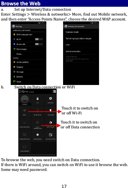 17 BBrroowwssee  tthhee  WWeebb  aa..  SSeett  uupp  IInntteerrnneett//DDaattaa  ccoonnnneeccttiioonn  EEnntteerr  SSeettttiinnggss  &gt;&gt;  WWiirreelleessss  &amp;&amp;  nneettwwoorrkkss&gt;&gt;  MMoorree,,  ffiinndd  oouutt  MMoobbiillee  nneettwwoorrkk,,  aanndd  tthheenn  eenntteerr  ““AAcccceessss  PPooiinnttss  NNaammeess””,,  cchhoooossee  tthhee  ddeessiirreedd  WWAAPP  aaccccoouunntt..                            bb..  SSwwiittcchh  oonn  DDaattaa  ccoonnnneeccttiioonn  oorr  WWiiFFii                                            TToo  bbrroowwssee  tthhee  wweebb,,  yyoouu  nneeeedd  sswwiittcchh  oonn  DDaattaa  ccoonnnneeccttiioonn..  IIff  tthheerree  iiss  WWiiFFii  aarroouunndd,,  yyoouu  ccaann  sswwiittcchh  oonn  WWiiFFii  ttoo  uussee  iitt  bbrroowwssee  tthhee  wweebb..  SSoommee  mmaayy  nneeeedd  ppaasssswwoorrdd..    TToouucchh  iitt  ttoo  sswwiittcchh  oonn  oorr  ooffff  DDaattaa  ccoonnnneeccttiioonn   TToouucchh  iitt  ttoo  sswwiittcchh  oonn  oorr  ooffff  WWii--FFii   