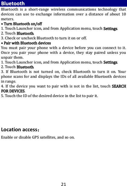 21 BBlluueettooootthh  BBlluueettooootthh  iiss  aa  sshhoorrtt--rraannggee  wwiirreelleessss  ccoommmmuunniiccaattiioonnss  tteecchhnnoollooggyy  tthhaatt  ddeevviicceess  ccaann  uussee  ttoo  eexxcchhaannggee  iinnffoorrmmaattiioonn  oovveerr  aa  ddiissttaannccee  ooff  aabboouutt  1100  mmeetteerrss..  ••  TTuurrnn  BBlluueettooootthh  oonn//ooffff  11..  TToouucchh  LLaauunncchheerr  iiccoonn,,  aanndd  ffrroomm  AApppplliiccaattiioonn  mmeennuu,,  ttoouucchh  SSeettttiinnggss..  22..  TToouucchh  BBlluueettooootthh..  33..  CChheecckk  oorr  uunncchheecckk  BBlluueettooootthh  ttoo  ttuurrnn  iitt  oonn  oorr  ooffff..  ••  PPaaiirr  wwiitthh  BBlluueettooootthh  ddeevviicceess    YYoouu  mmuusstt  ppaaiirr  yyoouurr  pphhoonnee  wwiitthh  aa  ddeevviiccee  bbeeffoorree  yyoouu  ccaann  ccoonnnneecctt  ttoo  iitt..  OOnnccee  yyoouu  ppaaiirr  yyoouurr  pphhoonnee  wwiitthh  aa  ddeevviiccee,,  tthheeyy  ssttaayy  ppaaiirreedd  uunnlleessss  yyoouu  uunnppaaiirr  tthheemm..  11..  TToouucchh  LLaauunncchheerr  iiccoonn,,  aanndd  ffrroomm  AApppplliiccaattiioonn  mmeennuu,,  ttoouucchh  SSeettttiinnggss..  22..  TToouucchh  BBlluueettooootthh..  33..  IIff  BBlluueettooootthh  iiss  nnoott  ttuurrnneedd  oonn,,  cchheecckk  BBlluueettooootthh  ttoo  ttuurrnn  iitt  oonn..  YYoouurr  pphhoonnee  ssccaannss  ffoorr  aanndd  ddiissppllaayyss  tthhee  IIDDss  ooff  aallll  aavvaaiillaabbllee  BBlluueettooootthh  ddeevviicceess  iinn  rraannggee..  44..  IIff  tthhee  ddeevviiccee  yyoouu  wwaanntt  ttoo  ppaaiirr  wwiitthh  iiss  nnoott  iinn  tthhee  lliisstt,,  ttoouucchh  SSEEAARRCCHH  FFOORR  DDEEVVIICCEESS..  55..  TToouucchh  tthhee  IIDD  ooff  tthhee  ddeessiirreedd  ddeevviiccee  iinn  tthhee  lliisstt  ttoo  ppaaiirr  iitt..        Location access： EEnnaabbllee  oorr  ddiissaabbllee  GGPPSS  ssaatteelllliitteess,,  aanndd  ssoo  oonn..  