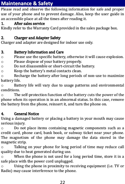 22 MMaaiinntteennaannccee  &amp;&amp;  SSaaffeettyy  PPlleeaassee  rreeaadd  aanndd  oobbsseerrvvee  tthhee  ffoolllloowwiinngg  iinnffoorrmmaattiioonn  ffoorr  ssaaffee  aanndd  pprrooppeerr  uussee  ooff  yyoouurr  pphhoonnee  aanndd  ttoo  pprreevveenntt  ddaammaaggee..  AAllssoo,,  kkeeeepp  tthhee  uusseerr  gguuiiddee  iinn  aann  aacccceessssiibbllee  ppllaaccee  aatt  aallll  tthhee  ttiimmeess  aafftteerr  rreeaaddiinngg  iitt..  11..  AAfftteerr  ssaalleess  sseerrvviiccee  KKiinnddllyy  rreeffeerr  ttoo  tthhee  WWaarrrraannttyy  CCaarrdd  pprroovviiddeedd  iinn  tthhee  ssaalleess  ppaacckkaaggee  bbooxx..    22..  CChhaarrggeerr  aanndd  AAddaapptteerr  SSaaffeettyy  CChhaarrggeerr  aanndd  aaddaapptteerr  aarree  ddeessiiggnneedd  ffoorr  iinnddoooorr  uussee  oonnllyy..    33..  BBaatttteerryy  IInnffoorrmmaattiioonn  aanndd  CCaarree  oo  PPlleeaassee  uussee  tthhee  ssppeecciiffiicc  bbaatttteerryy,,  ootthheerrwwiissee  iitt  wwiillll  ccaauussee  eexxpplloossiioonn..  oo  PPlleeaassee  ddiissppoossee  ooff  yyoouurr  bbaatttteerryy  pprrooppeerrllyy..  oo  DDoo  nnoott  ddiissaasssseemmbbllee  oorr  sshhoorrtt--cciirrccuuiitt  tthhee  bbaatttteerryy..  oo  KKeeeepp  tthhee  bbaatttteerryy’’ss  mmeettaall  ccoonnttaaccttss  cclleeaann..  oo  RReecchhaarrggee  tthhee  bbaatttteerryy  aafftteerr  lloonngg  ppeerriiooddss  ooff  nnoonn--uussee  ttoo  mmaaxxiimmiizzee  bbaatttteerryy  lliiffee..  oo  BBaatttteerryy  lliiffee  wwiillll  vvaarryy  dduuee  ttoo  uussaaggee  ppaatttteerrnnss  aanndd  eennvviirroonnmmeennttaall  ccoonnddiittiioonnss..  oo  TThhee  sseellff--pprrootteeccttiioonn  ffuunnccttiioonn  ooff  tthhee  bbaatttteerryy  ccuuttss  tthhee  ppoowweerr  ooff  tthhee  pphhoonnee  wwhheenn  iittss  ooppeerraattiioonn  iiss  iinn  aann  aabbnnoorrmmaall  ssttaattuuss..  IInn  tthhiiss  ccaassee,,  rreemmoovvee  tthhee  bbaatttteerryy  ffrroomm  tthhee  pphhoonnee,,  rreeiinnsseerrtt  iitt,,  aanndd  ttuurrnn  tthhee  pphhoonnee  oonn..    44..  GGeenneerraall  NNoottiiccee  UUssiinngg  aa  ddaammaaggeedd  bbaatttteerryy  oorr  ppllaacciinngg  aa  bbaatttteerryy  iinn  yyoouurr  mmoouutthh  mmaayy  ccaauussee  sseerriioouuss  iinnjjuurryy..  oo  DDoo  nnoott  ppllaaccee  iitteemmss  ccoonnttaaiinniinngg  mmaaggnneettiicc  ccoommppoonneennttss  ssuucchh  aass  aa  ccrreeddiitt  ccaarrdd,,  pphhoonnee  ccaarrdd,,  bbaannkk  bbooookk,,  oorr  ssuubbwwaayy  ttiicckkeett  nneeaarr  yyoouurr  pphhoonnee..  TThhee  mmaaggnneettiissmm  ooff  tthhee  pphhoonnee  mmaayy  ddaammaaggee  tthhee  ddaattaa  ssttoorreedd  iinn  tthhee  mmaaggnneettiicc  ssttrriipp..  oo  TTaallkkiinngg  oonn  yyoouurr  pphhoonnee  ffoorr  lloonngg  ppeerriioodd  ooff  ttiimmee  mmaayy  rreedduuccee  ccaallll  qquuaalliittyy  dduuee  ttoo  hheeaatt  ggeenneerraatteedd  dduurriinngg  uussee..  oo  WWhheenn  tthhee  pphhoonnee  iiss  nnoott  uusseedd  ffoorr  aa  lloonngg  ppeerriioodd  ttiimmee,,  ssttoorree  iitt  iinn  aa  ssaaffee  ppllaaccee  wwiitthh  tthhee  ppoowweerr  ccoorrdd  uunnpplluuggggeedd..  oo  UUssiinngg  tthhee  pphhoonnee  iinn  pprrooxxiimmiittyy  ttoo  rreecceeiivviinngg  eeqquuiippmmeenntt  ((ii..ee..  TTVV  oorr  RRaaddiioo))  mmaayy  ccaauussee  iinntteerrffeerreennccee  ttoo  tthhee  pphhoonnee..  