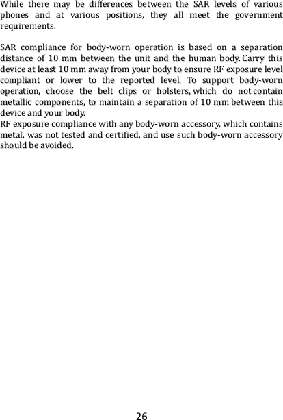 26 WWhhiillee  tthheerree  mmaayy  bbee  ddiiffffeerreenncceess  bbeettwweeeenn  tthhee  SSAARR  lleevveellss  ooff  vvaarriioouuss  pphhoonneess  aanndd  aatt  vvaarriioouuss  ppoossiittiioonnss,,  tthheeyy  aallll  mmeeeett  tthhee  ggoovveerrnnmmeenntt  rreeqquuiirreemmeennttss..    SSAARR  ccoommpplliiaannccee  ffoorr  bbooddyy--wwoorrnn  ooppeerraattiioonn  iiss  bbaasseedd  oonn  aa  sseeppaarraattiioonn  ddiissttaannccee  ooff  1100  mmmm  bbeettwweeeenn  tthhee  uunniitt  aanndd  tthhee  hhuummaann  bbooddyy..  CCaarrrryy  tthhiiss  ddeevviiccee  aatt  lleeaasstt  1100  mmmm  aawwaayy  ffrroomm  yyoouurr  bbooddyy  ttoo  eennssuurree  RRFF  eexxppoossuurree  lleevveell  ccoommpplliiaanntt  oorr  lloowweerr  ttoo  tthhee  rreeppoorrtteedd  lleevveell..  TToo  ssuuppppoorrtt  bbooddyy--wwoorrnn  ooppeerraattiioonn,,  cchhoooossee  tthhee  bbeelltt  cclliippss  oorr  hhoollsstteerrss,,  wwhhiicchh  ddoo  nnoott  ccoonnttaaiinn  mmeettaalllliicc  ccoommppoonneennttss,,  ttoo  mmaaiinnttaaiinn  aa  sseeppaarraattiioonn  ooff  1100  mmmm  bbeettwweeeenn  tthhiiss  ddeevviiccee  aanndd  yyoouurr  bbooddyy..    RRFF  eexxppoossuurree  ccoommpplliiaannccee  wwiitthh  aannyy  bbooddyy--wwoorrnn  aacccceessssoorryy,,  wwhhiicchh  ccoonnttaaiinnss  mmeettaall,,  wwaass  nnoott  tteesstteedd  aanndd  cceerrttiiffiieedd,,  aanndd  uussee  ssuucchh  bbooddyy--wwoorrnn  aacccceessssoorryy  sshhoouulldd  bbee  aavvooiiddeedd..   