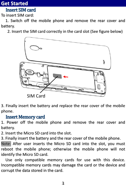 3 GGeett  SSttaarrtteedd  IInnsseerrtt  SSIIMM  ccaarrdd  TToo  iinnsseerrtt  SSIIMM  ccaarrdd::  11..  SSwwiittcchh  ooffff  tthhee  mmoobbiillee  pphhoonnee  aanndd  rreemmoovvee  tthhee  rreeaarr  ccoovveerr  aanndd  bbaatttteerryy..    22..  IInnsseerrtt  tthhee  SSIIMM  ccaarrdd  ccoorrrreeccttllyy  iinn  tthhee  ccaarrdd  sslloott  ((SSeeee  ffiigguurree  bbeellooww))   33..  FFiinnaallllyy  iinnsseerrtt  tthhee  bbaatttteerryy  aanndd  rreeppllaaccee  tthhee  rreeaarr  ccoovveerr  ooff  tthhee  mmoobbiillee  pphhoonnee..  IInnsseerrtt  MMeemmoorryy  ccaarrdd  11..  PPoowweerr  ooffff  tthhee  mmoobbiillee  pphhoonnee  aanndd  rreemmoovvee  tthhee  rreeaarr  ccoovveerr  aanndd  bbaatttteerryy..  22..  IInnsseerrtt  tthhee  MMiiccrroo  SSDD  ccaarrdd  iinnttoo  tthhee  sslloott..  33..  FFiinnaallllyy  iinnsseerrtt  tthhee  bbaatttteerryy  aanndd  tthhee  rreeaarr  ccoovveerr  ooff  tthhee  mmoobbiillee  pphhoonnee..  NNoottee::  AAfftteerr  uusseerr  iinnsseerrttss  tthhee  MMiiccrroo  SSDD  ccaarrdd  iinnttoo  tthhee  sslloott,,  yyoouu  mmuusstt  rreebboooott  tthhee  mmoobbiillee  pphhoonnee;;  ootthheerrwwiissee  tthhee  mmoobbiillee  pphhoonnee  wwiillll  nnoott  iiddeennttiiffyy  tthhee  MMiiccrroo  SSDD  ccaarrdd..    UUssee  oonnllyy  ccoommppaattiibbllee  mmeemmoorryy  ccaarrddss  ffoorr  uussee  wwiitthh  tthhiiss  ddeevviiccee..  IInnccoommppaattiibbllee  mmeemmoorryy  ccaarrddss  mmaayy  ddaammaaggee  tthhee  ccaarrdd  oorr  tthhee  ddeevviiccee  aanndd  ccoorrrruupptt  tthhee  ddaattaa  ssttoorreedd  iinn  tthhee  ccaarrdd..  SIM Card 
