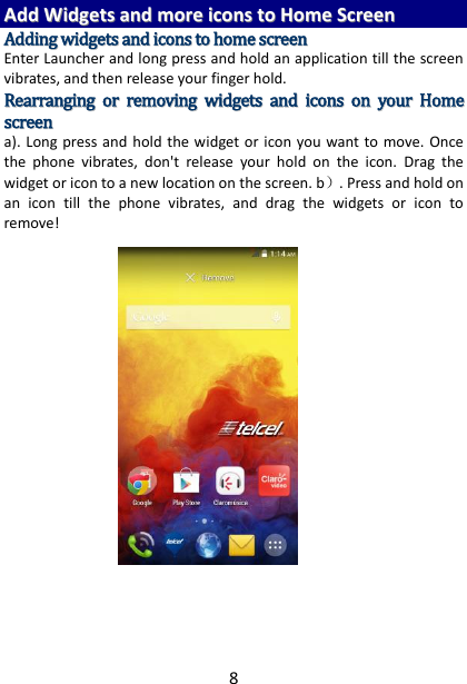 8 AAdddd  WWiiddggeettss  aanndd  mmoorree  iiccoonnss  ttoo  HHoommee  SSccrreeeenn  AAddddiinngg  wwiiddggeettss  aanndd  iiccoonnss  ttoo  hhoommee  ssccrreeeenn  Enter Launcher and long press and hold an application till the screen vibrates, and then release your finger hold. RReeaarrrraannggiinngg  oorr  rreemmoovviinngg  wwiiddggeettss  aanndd  iiccoonnss  oonn  yyoouurr  HHoommee  ssccrreeeenn    a). Long press and hold the widget or icon  you want to move.  Once the  phone  vibrates,  don&apos;t  release  your  hold  on  the  icon.  Drag  the widget or icon to a new location on the screen. b）. Press and hold on an  icon  till  the  phone  vibrates,  and  drag  the  widgets  or  icon  to remove!         