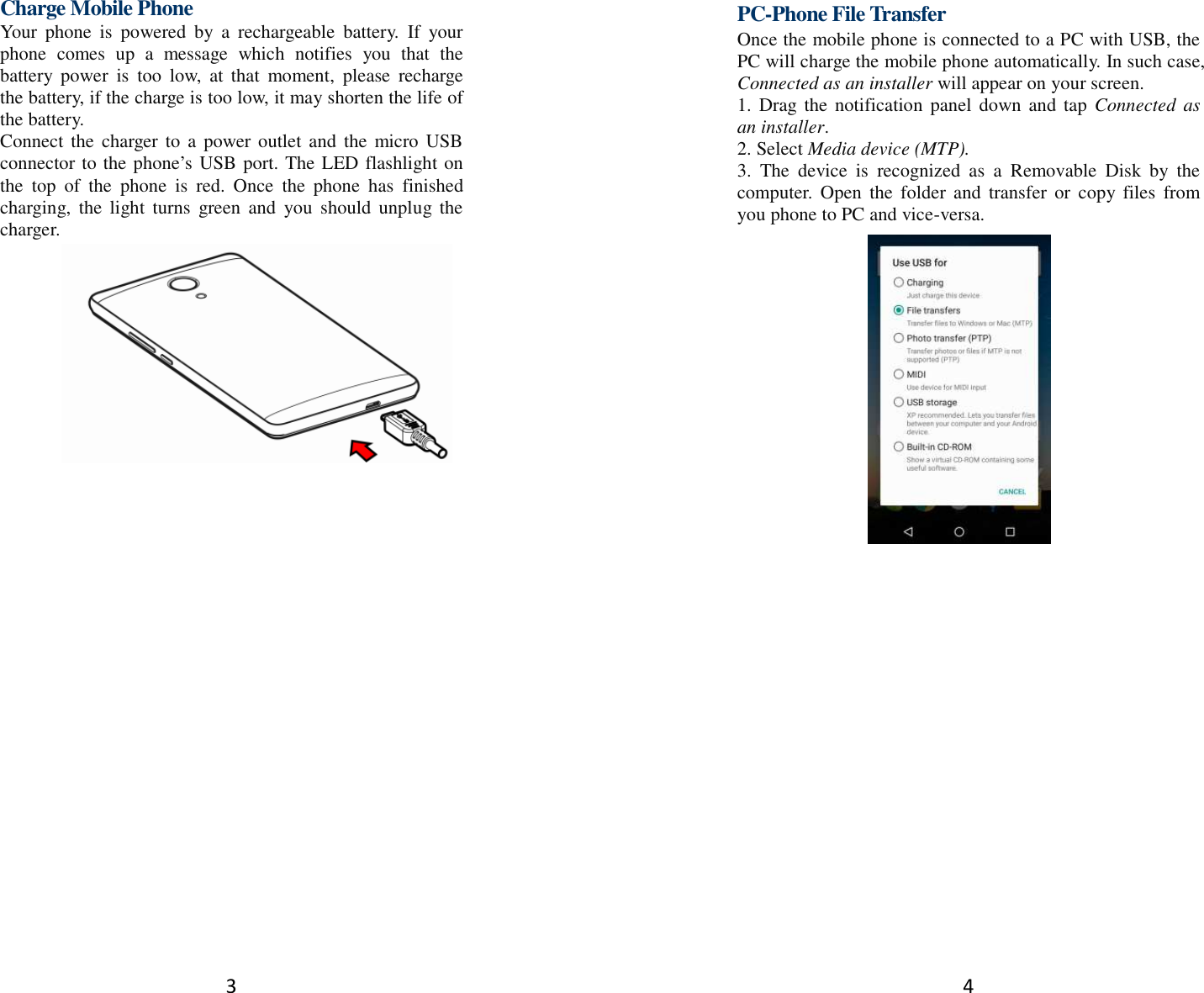 3 Charge Mobile Phone Your  phone  is  powered  by  a  rechargeable  battery.  If  your phone  comes  up  a  message  which  notifies  you  that  the battery  power  is  too  low,  at  that  moment,  please  recharge the battery, if the charge is too low, it may shorten the life of the battery. Connect  the  charger  to  a  power outlet and  the micro USB connector to the phone’s USB port. The LED flashlight on the  top  of  the  phone  is  red.  Once  the  phone  has  finished charging,  the  light  turns  green  and  you  should  unplug  the charger.               4 PC-Phone File Transfer Once the mobile phone is connected to a PC with USB, the PC will charge the mobile phone automatically. In such case, Connected as an installer will appear on your screen.   1.  Drag the  notification  panel  down  and  tap  Connected  as an installer. 2. Select Media device (MTP). 3.  The  device  is  recognized  as  a  Removable  Disk  by  the computer.  Open  the  folder and  transfer  or  copy  files  from you phone to PC and vice-versa.   