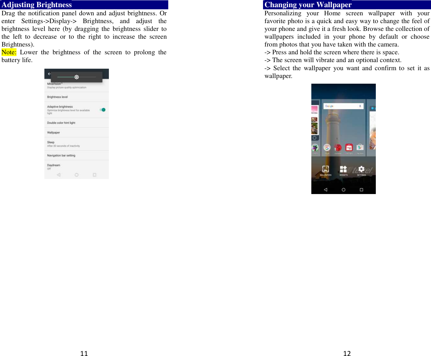 11 Adjusting Brightness Drag the notification panel down and adjust brightness. Or enter  Settings-&gt;Display-&gt;  Brightness,  and  adjust  the brightness  level  here  (by  dragging  the  brightness  slider  to the  left  to  decrease  or  to  the  right  to  increase  the  screen Brightness). Note:  Lower  the  brightness  of  the  screen  to  prolong  the battery life.    12 Changing your Wallpaper Personalizing  your  Home  screen  wallpaper  with  your favorite photo is a quick and easy way to change the feel of your phone and give it a fresh look. Browse the collection of wallpapers  included  in  your  phone  by  default  or  choose from photos that you have taken with the camera.   -&gt; Press and hold the screen where there is space. -&gt; The screen will vibrate and an optional context.         -&gt;  Select  the  wallpaper  you  want  and  confirm to  set  it  as wallpaper.  