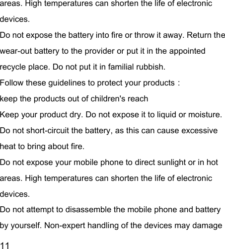  11  areas. High temperatures can shorten the life of electronic devices. Do not expose the battery into fire or throw it away. Return the wear-out battery to the provider or put it in the appointed recycle place. Do not put it in familial rubbish. Follow these guidelines to protect your products： keep the products out of children&apos;s reach Keep your product dry. Do not expose it to liquid or moisture.   Do not short-circuit the battery, as this can cause excessive heat to bring about fire. Do not expose your mobile phone to direct sunlight or in hot areas. High temperatures can shorten the life of electronic devices. Do not attempt to disassemble the mobile phone and battery by yourself. Non-expert handling of the devices may damage 