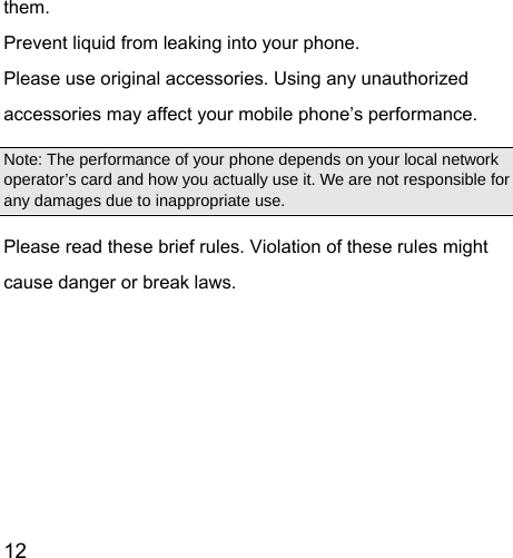  12  them. Prevent liquid from leaking into your phone. Please use original accessories. Using any unauthorized accessories may affect your mobile phone’s performance. Note: The performance of your phone depends on your local network operator’s card and how you actually use it. We are not responsible for any damages due to inappropriate use.   Please read these brief rules. Violation of these rules might cause danger or break laws.  