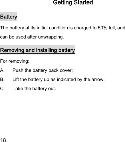  18  Getting Started Battery The battery at its initial condition is charged to 50% full, and can be used after unwrapping.   Removing and installing battery For removing:   A.  Push the battery back cover;   B.  Lift the battery up as indicated by the arrow;   C.  Take the battery out.   