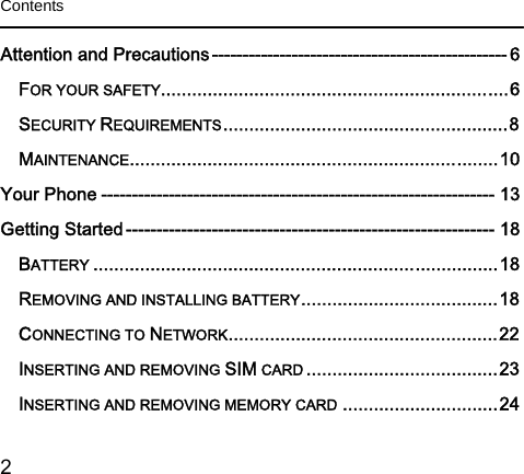  2   Contents  Attention and Precautions ------------------------------------------------ 6FOR YOUR SAFETY................................................................... 6SECURITY REQUIREMENTS ....................................................... 8MAINTENANCE ....................................................................... 10Your Phone ---------------------------------------------------------------- 13Getting Started ------------------------------------------------------------ 18BATTERY .............................................................................. 18REMOVING AND INSTALLING BATTERY ...................................... 18CONNECTING TO NETWORK .................................................... 22INSERTING AND REMOVING SIM CARD ..................................... 23INSERTING AND REMOVING MEMORY CARD .............................. 24