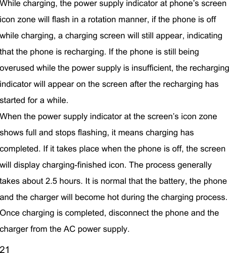  21  While charging, the power supply indicator at phone’s screen icon zone will flash in a rotation manner, if the phone is off while charging, a charging screen will still appear, indicating that the phone is recharging. If the phone is still being overused while the power supply is insufficient, the recharging indicator will appear on the screen after the recharging has started for a while.   When the power supply indicator at the screen’s icon zone shows full and stops flashing, it means charging has completed. If it takes place when the phone is off, the screen will display charging-finished icon. The process generally takes about 2.5 hours. It is normal that the battery, the phone and the charger will become hot during the charging process.   Once charging is completed, disconnect the phone and the charger from the AC power supply.   