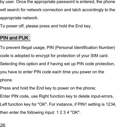  26  by user. Once the appropriate password is entered, the phone will search for network connection and latch accordingly to the appropriate network. To power off, please press and hold the End key. PIN and PUK  To prevent illegal usage, PIN (Personal Identification Number) code is adopted to encrypt for protection of your SIM card. Selecting this option and if having set up PIN code protection, you have to enter PIN code each time you power on the phone. Press and hold the End key to power on the phone;   Enter PIN code, use Right function key to delete input-errors, Left function key for &quot;OK&quot;. For instance, if PIN1 setting is 1234, then enter the following input: 1 2 3 4 &quot;OK&quot;. 