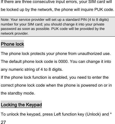  27  If there are three consecutive input errors, your SIM card will be locked up by the network, the phone will inquire PUK code.   Note: Your service provider will set up a standard PIN (4 to 8 digits) number for your SIM card; you should change it into your private password as soon as possible. PUK code will be provided by the network provider. Phone lock The phone lock protects your phone from unauthorized use. The default phone lock code is 0000. You can change it into any numeric string of 4 to 8 digits. If the phone lock function is enabled, you need to enter the correct phone lock code when the phone is powered on or in the standby mode. Locking the Keypad To unlock the keypad, press Left function key (Unlock) and * 