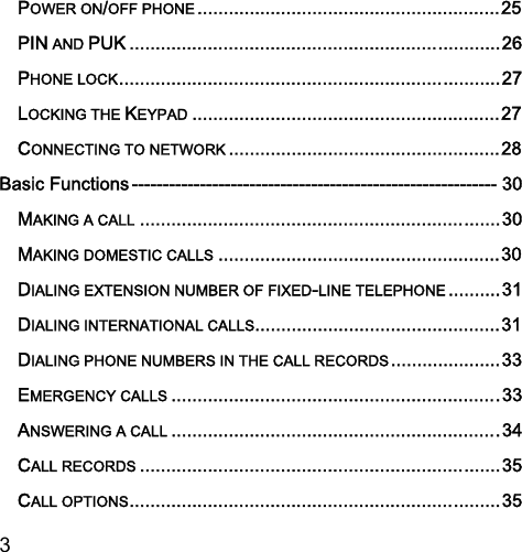  3  POWER ON/OFF PHONE .......................................................... 25PIN AND PUK ....................................................................... 26PHONE LOCK ......................................................................... 27LOCKING THE KEYPAD ........................................................... 27CONNECTING TO NETWORK .................................................... 28Basic Functions ----------------------------------------------------------- 30MAKING A CALL ..................................................................... 30MAKING DOMESTIC CALLS ...................................................... 30DIALING EXTENSION NUMBER OF FIXED-LINE TELEPHONE .......... 31DIALING INTERNATIONAL CALLS............................................... 31DIALING PHONE NUMBERS IN THE CALL RECORDS ..................... 33EMERGENCY CALLS ............................................................... 33ANSWERING A CALL ............................................................... 34CALL RECORDS ..................................................................... 35CALL OPTIONS ....................................................................... 35