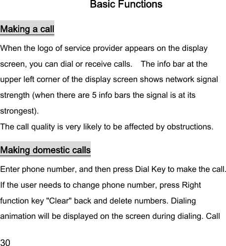  30  Basic Functions Making a call When the logo of service provider appears on the display screen, you can dial or receive calls.    The info bar at the upper left corner of the display screen shows network signal strength (when there are 5 info bars the signal is at its strongest).   The call quality is very likely to be affected by obstructions.  Making domestic calls Enter phone number, and then press Dial Key to make the call. If the user needs to change phone number, press Right function key &quot;Clear&quot; back and delete numbers. Dialing animation will be displayed on the screen during dialing. Call 