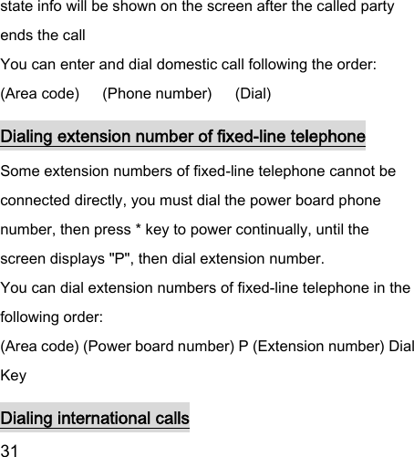  31  state info will be shown on the screen after the called party ends the call   You can enter and dial domestic call following the order:   (Area code)   (Phone number)      (Dial)   Dialing extension number of fixed-line telephone Some extension numbers of fixed-line telephone cannot be connected directly, you must dial the power board phone number, then press * key to power continually, until the screen displays &quot;P&quot;, then dial extension number.   You can dial extension numbers of fixed-line telephone in the following order:   (Area code) (Power board number) P (Extension number) Dial Key Dialing international calls 