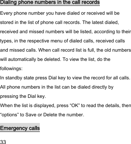  33  Dialing phone numbers in the call records Every phone number you have dialed or received will be stored in the list of phone call records. The latest dialed, received and missed numbers will be listed, according to their types, in the respective menu of dialed calls, received calls and missed calls. When call record list is full, the old numbers will automatically be deleted. To view the list, do the followings:   In standby state press Dial key to view the record for all calls.   All phone numbers in the list can be dialed directly by pressing the Dial key.   When the list is displayed, press “OK” to read the details, then “options” to Save or Delete the number.   Emergency calls 