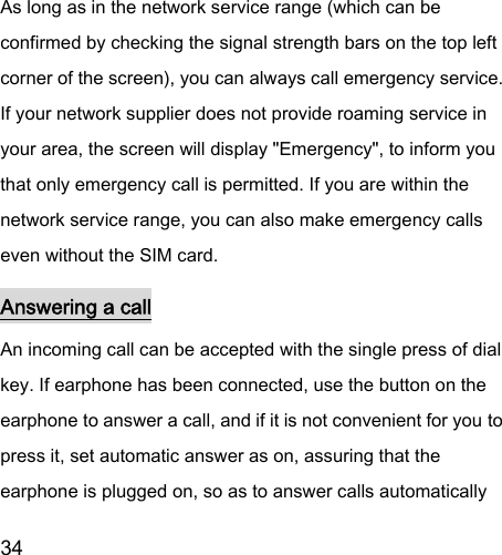  34  As long as in the network service range (which can be confirmed by checking the signal strength bars on the top left corner of the screen), you can always call emergency service. If your network supplier does not provide roaming service in your area, the screen will display &quot;Emergency&quot;, to inform you that only emergency call is permitted. If you are within the network service range, you can also make emergency calls even without the SIM card.   Answering a call An incoming call can be accepted with the single press of dial key. If earphone has been connected, use the button on the earphone to answer a call, and if it is not convenient for you to press it, set automatic answer as on, assuring that the earphone is plugged on, so as to answer calls automatically 