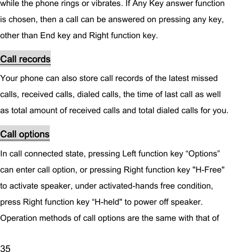  35  while the phone rings or vibrates. If Any Key answer function is chosen, then a call can be answered on pressing any key, other than End key and Right function key.   Call records Your phone can also store call records of the latest missed calls, received calls, dialed calls, the time of last call as well as total amount of received calls and total dialed calls for you.   Call options In call connected state, pressing Left function key “Options” can enter call option, or pressing Right function key &quot;H-Free&quot; to activate speaker, under activated-hands free condition, press Right function key “H-held&quot; to power off speaker. Operation methods of call options are the same with that of 