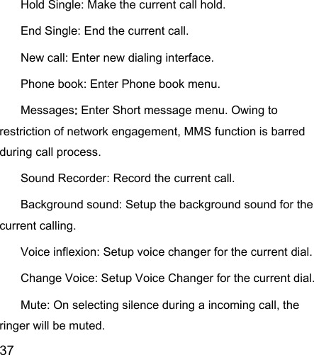  37  Hold Single: Make the current call hold.   End Single: End the current call.   New call: Enter new dialing interface.   Phone book: Enter Phone book menu.   Messages: Enter Short message menu. Owing to restriction of network engagement, MMS function is barred during call process.   Sound Recorder: Record the current call.   Background sound: Setup the background sound for the current calling.   Voice inflexion: Setup voice changer for the current dial. Change Voice: Setup Voice Changer for the current dial. Mute: On selecting silence during a incoming call, the ringer will be muted.   