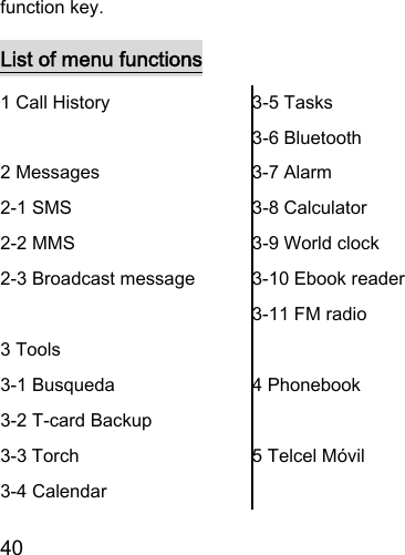  40  function key. List of menu functions 1 Call History  2 Messages 2-1 SMS 2-2 MMS 2-3 Broadcast message  3 Tools 3-1 Busqueda 3-2 T-card Backup 3-3 Torch 3-4 Calendar 3-5 Tasks 3-6 Bluetooth 3-7 Alarm 3-8 Calculator 3-9 World clock 3-10 Ebook reader 3-11 FM radio  4 Phonebook  5 Telcel Móvil  