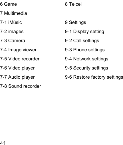 41  6 Game 7 Multimedia 7-1 iMúsic 7-2 images 7-3 Camera 7-4 Image viewer 7-5 Video recorder 7-6 Video player 7-7 Audio player 7-8 Sound recorder  8 Telcel  9 Settings 9-1 Display setting 9-2 Call settings 9-3 Phone settings 9-4 Network settings 9-5 Security settings 9-6 Restore factory settings  